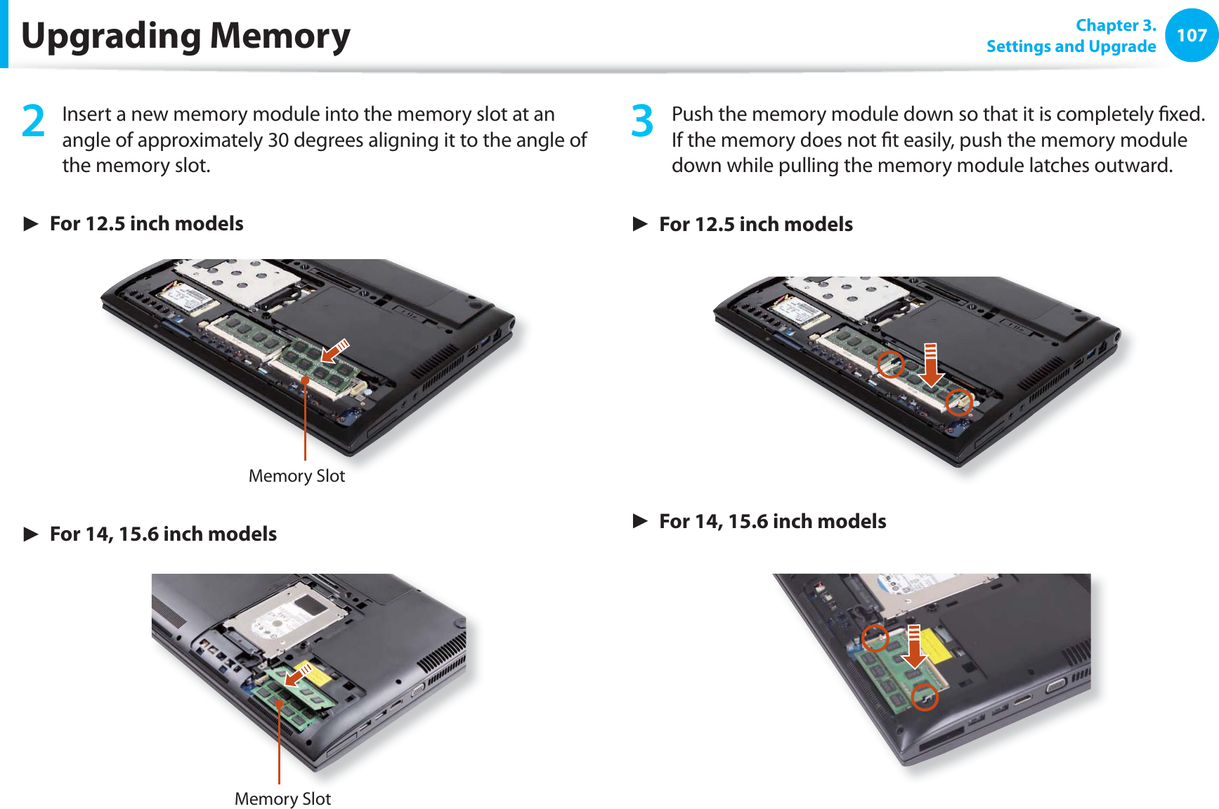 107 Chapter 3.Settings and UpgradeUpgrading Memory2 Insert a new memory module into the memory slot at an angle of approximately 30 degrees aligning it to the angle of the memory slot.► For 12.5 inch modelsMemory Slot► For 14, 15.6 inch modelsMemory Slot3 Push the memory module down so that it is completely fi xed. If the memory does not fi t easily, push the memory module down while pulling the memory module latches outward.► For 12.5 inch models► For 14, 15.6 inch models