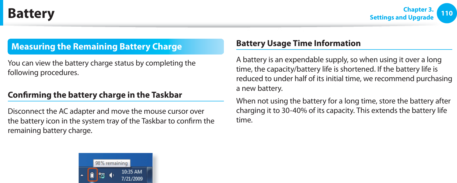 110 Chapter 3.Settings and UpgradeBatteryMeasuring the Remaining Battery ChargeYou can view the battery charge status by completing the following procedures.Confi rming the battery charge in the TaskbarDisconnect the AC adapter and move the mouse cursor over the battery icon in the system tray of the Taskbar to confi rm the remaining battery charge.Battery Usage Time InformationA battery is an expendable supply, so when using it over a long time, the capacity/battery life is shortened. If the battery life is reduced to under half of its initial time, we recommend purchasing a new battery.When not using the battery for a long time, store the battery after charging it to 30-40% of its capacity. This extends the battery life time.