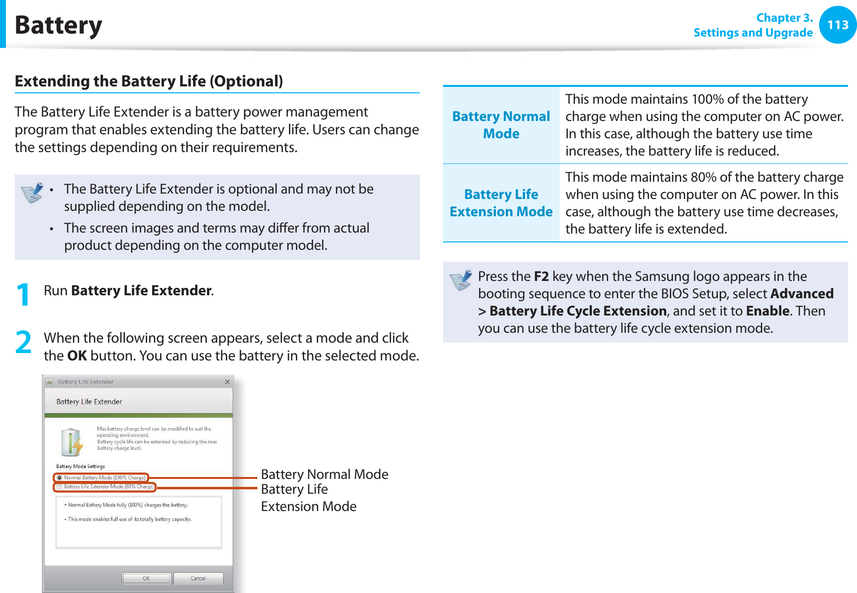 113 Chapter 3.Settings and UpgradeBatteryExtending the Battery Life (Optional)The Battery Life Extender is a battery power management program that enables extending the battery life. Users can change the settings depending on their requirements.The Battery Life Extender is optional and may not be t supplied depending on the model.The screen images and terms may diff er from actual t product depending on the computer model.1 Run Battery Life Extender.2 When the following screen appears, select a mode and click the OK button. You can use the battery in the selected mode.Battery Normal ModeBattery Life Extension ModeBattery Normal ModeThis mode maintains 100% of the battery charge when using the computer on AC power. In this case, although the battery use time increases, the battery life is reduced.Battery Life Extension ModeThis mode maintains 80% of the battery charge when using the computer on AC power. In this case, although the battery use time decreases, the battery life is extended. Press the F2 key when the Samsung logo appears in the booting sequence to enter the BIOS Setup, select Advanced > Battery Life Cycle Extension, and set it to Enable. Then you can use the battery life cycle extension mode.