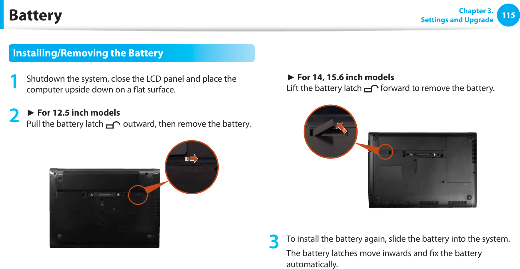 115Chapter 3. Settings and UpgradeBatteryInstalling/Removing the Battery1 Shutdown the system, close the LCD panel and place the computer upside down on a flat surface.2 ► For 12.5 inch models Pull the battery latch outward, then remove the battery. ► For 14, 15.6 inch models Lift the battery latch forward to remove the battery.3 To install the battery again, slide the battery into the system. The battery latches move inwards and fix the battery automatically.