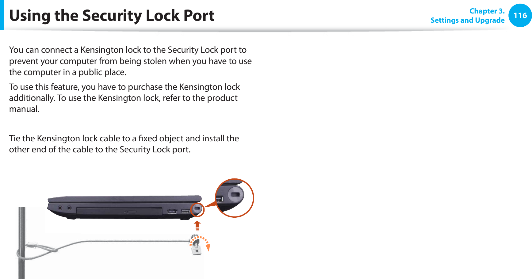 116Chapter 3. Settings and UpgradeUsing the Security Lock PortYou can connect a Kensington lock to the Security Lock port to prevent your computer from being stolen when you have to use the computer in a public place.To use this feature, you have to purchase the Kensington lock additionally. To use the Kensington lock, refer to the product manual.Tie the Kensington lock cable to a fixed object and install the other end of the cable to the Security Lock port.