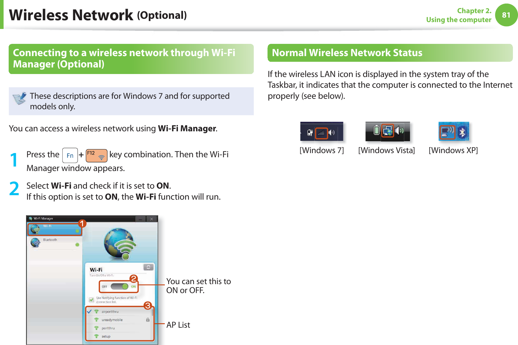 81Chapter 2. Using the computerWireless Network (Optional)Connecting to a wireless network through Wi-Fi Manager (Optional) These descriptions are for Windows 7 and for supported models only. You can access a wireless network using Wi-Fi Manager.1 Press the   +   key combination. Then the Wi-Fi Manager window appears. 2 Select Wi-Fi and check if it is set to ON.If this option is set to ON, the Wi-Fi function will run.You can set this to ON or OFF.AP ListWlnNormal Wireless Network StatusIf the wireless LAN icon is displayed in the system tray of the Taskbar, it indicates that the computer is connected to the Internet properly (see below).[Windows 7] [Windows Vista] [Windows XP]