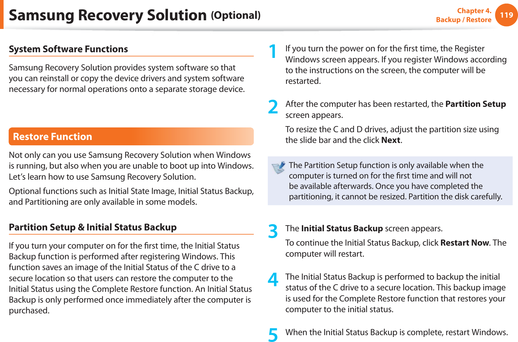 119Chapter 4. Backup / RestoreSystem Software FunctionsSamsung Recovery Solution provides system software so that you can reinstall or copy the device drivers and system software necessary for normal operations onto a separate storage device.Restore FunctionNot only can you use Samsung Recovery Solution when Windows is running, but also when you are unable to boot up into Windows. Let’s learn how to use Samsung Recovery Solution.Optional functions such as Initial State Image, Initial Status Backup, and Partitioning are only available in some models.Partition Setup & Initial Status BackupIf you turn your computer on for the fi rst time, the Initial Status Backup function is performed after registering Windows. This function saves an image of the Initial Status of the C drive to a secure location so that users can restore the computer to the Initial Status using the Complete Restore function. An Initial Status Backup is only performed once immediately after the computer is purchased.1 If you turn the power on for the fi rst time, the Register Windows screen appears. If you register Windows according to the instructions on the screen, the computer will be restarted.2 After the computer has been restarted, the Partition Setup screen appears. To resize the C and D drives, adjust the partition size using the slide bar and the click Next.The Partition Setup function is only available when the computer is turned on for the fi rst time and will not be available afterwards. Once you have completed the partitioning, it cannot be resized. Partition the disk carefully.3 The Initial Status Backup screen appears. To continue the Initial Status Backup, click Restart Now. The computer will restart.4 The Initial Status Backup is performed to backup the initial status of the C drive to a secure location. This backup image is used for the Complete Restore function that restores your computer to the initial status.5 When the Initial Status Backup is complete, restart Windows.Samsung Recovery Solution (Optional)