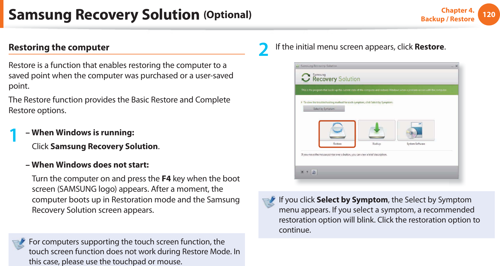120Chapter 4. Backup / RestoreRestoring the computerRestore is a function that enables restoring the computer to a saved point when the computer was purchased or a user-saved point.The Restore function provides the Basic Restore and Complete Restore options.1 – When Windows is running: Click Samsung Recovery Solution.– When Windows does not start: Turn the computer on and press the F4 key when the boot screen (SAMSUNG logo) appears. After a moment, the computer boots up in Restoration mode and the Samsung Recovery Solution screen appears.For computers supporting the touch screen function, the touch screen function does not work during Restore Mode. In this case, please use the touchpad or mouse.2 If the initial menu screen appears, click Restore.If you click Select by Symptom, the Select by Symptom menu appears. If you select a symptom, a recommended restoration option will blink. Click the restoration option to continue.Samsung Recovery Solution (Optional)