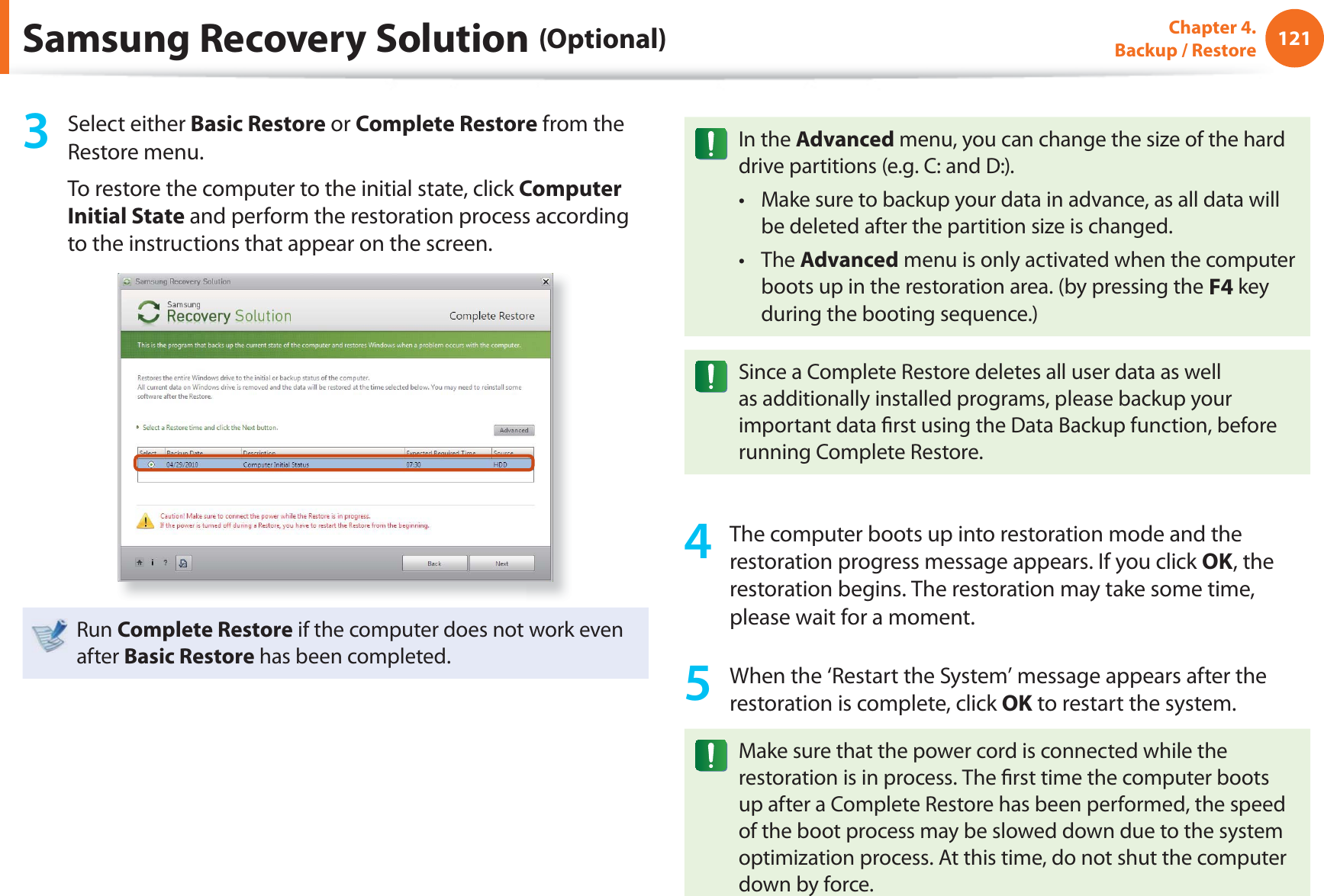 121Chapter 4. Backup / Restore3 Select either Basic Restore or Complete Restore from the Restore menu.To restore the computer to the initial state, click Computer Initial State and perform the restoration process according to the instructions that appear on the screen.Run Complete Restore if the computer does not work even after Basic Restore has been completed.In the Advanced menu, you can change the size of the hard drive partitions (e.g. C: and D:).Make sure to backup your data in advance, as all data will t be deleted after the partition size is changed.The t Advanced menu is only activated when the computer boots up in the restoration area. (by pressing the F4 key during the booting sequence.)Since a Complete Restore deletes all user data as well as additionally installed programs, please backup your important data fi rst using the Data Backup function, before running Complete Restore.4 The computer boots up into restoration mode and the restoration progress message appears. If you click OK, the restoration begins. The restoration may take some time, please wait for a moment.5 When the ‘Restart the System’ message appears after the restoration is complete, click OK to restart the system.Make sure that the power cord is connected while the restoration is in process. The fi rst time the computer boots up after a Complete Restore has been performed, the speed of the boot process may be slowed down due to the system optimization process. At this time, do not shut the computer down by force.Samsung Recovery Solution (Optional)