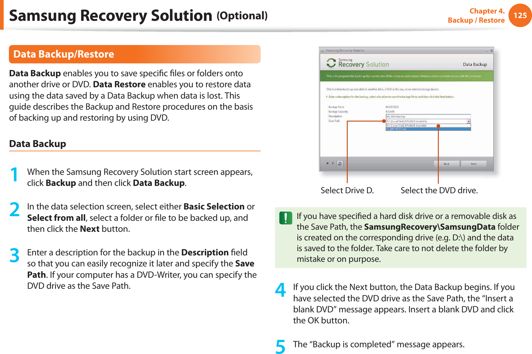 125Chapter 4. Backup / RestoreData Backup/RestoreData Backup enables you to save specifi c fi les or folders onto another drive or DVD. Data Restore enables you to restore data using the data saved by a Data Backup when data is lost. This guide describes the Backup and Restore procedures on the basis of backing up and restoring by using DVD.Data Backup1 When the Samsung Recovery Solution start screen appears, click Backup and then click Data Backup.2 In the data selection screen, select either Basic Selection or Select from all, select a folder or fi le to be backed up, and then click the Next button.3 Enter a description for the backup in the Description fi eld so that you can easily recognize it later and specify the Save Path. If your computer has a DVD-Writer, you can specify the DVD drive as the Save Path.Select Drive D. Select the DVD drive.If you have specifi ed a hard disk drive or a removable disk as the Save Path, the SamsungRecovery\SamsungData folder is created on the corresponding drive (e.g. D:\) and the data is saved to the folder. Take care to not delete the folder by mistake or on purpose.4 If you click the Next button, the Data Backup begins. If you have selected the DVD drive as the Save Path, the “Insert a blank DVD” message appears. Insert a blank DVD and click the OK button.5 The “Backup is completed” message appears.Samsung Recovery Solution (Optional)