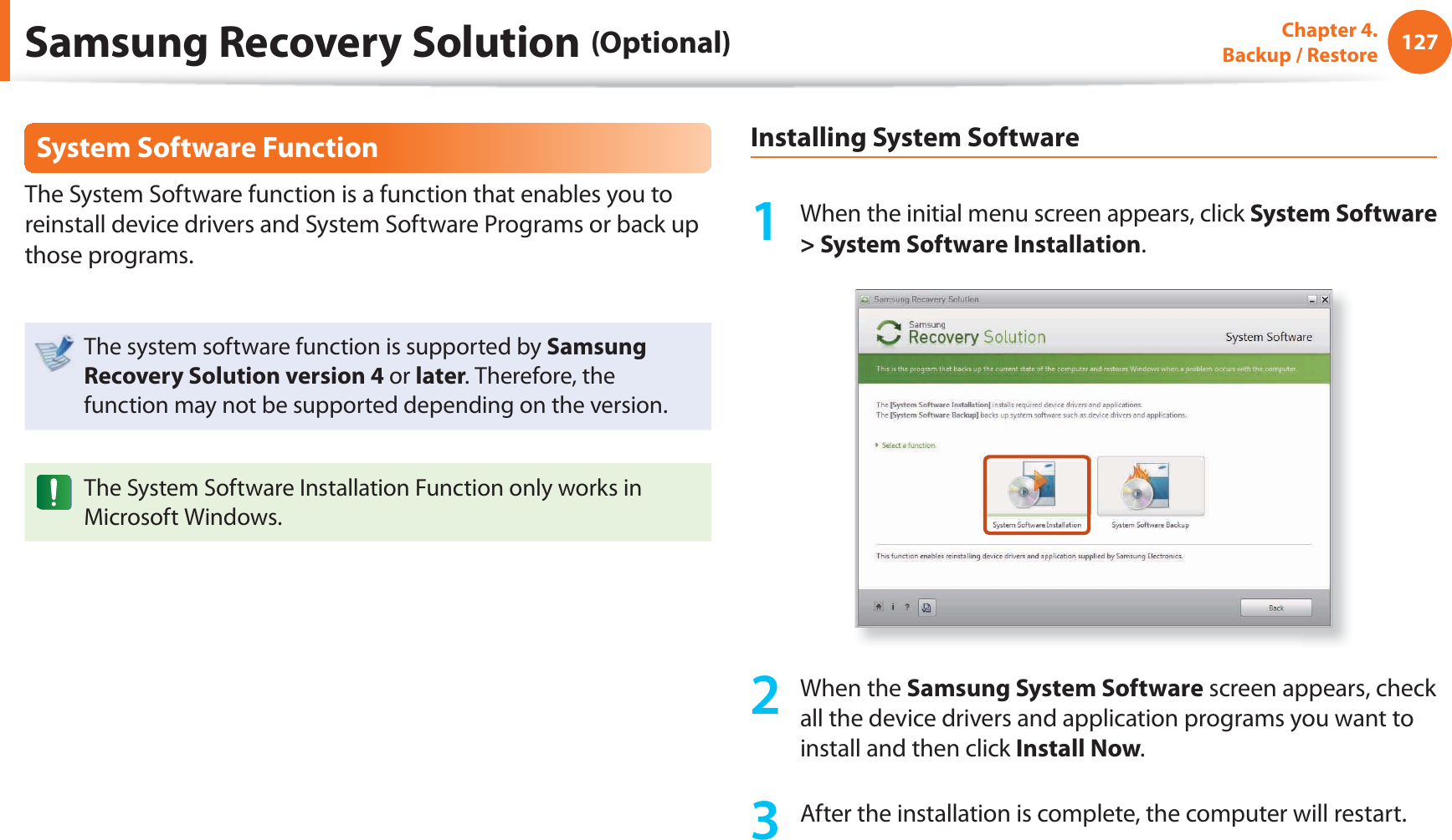 127Chapter 4. Backup / RestoreSystem Software FunctionThe System Software function is a function that enables you to reinstall device drivers and System Software Programs or back up those programs. The system software function is supported by Samsung Recovery Solution version 4 or later. Therefore, the function may not be supported depending on the version.The System Software Installation Function only works in Microsoft Windows.Installing System Software1 When the initial menu screen appears, click System Software > System Software Installation.2 When the Samsung System Software screen appears, check all the device drivers and application programs you want to install and then click Install Now.3 After the installation is complete, the computer will restart.Samsung Recovery Solution (Optional)