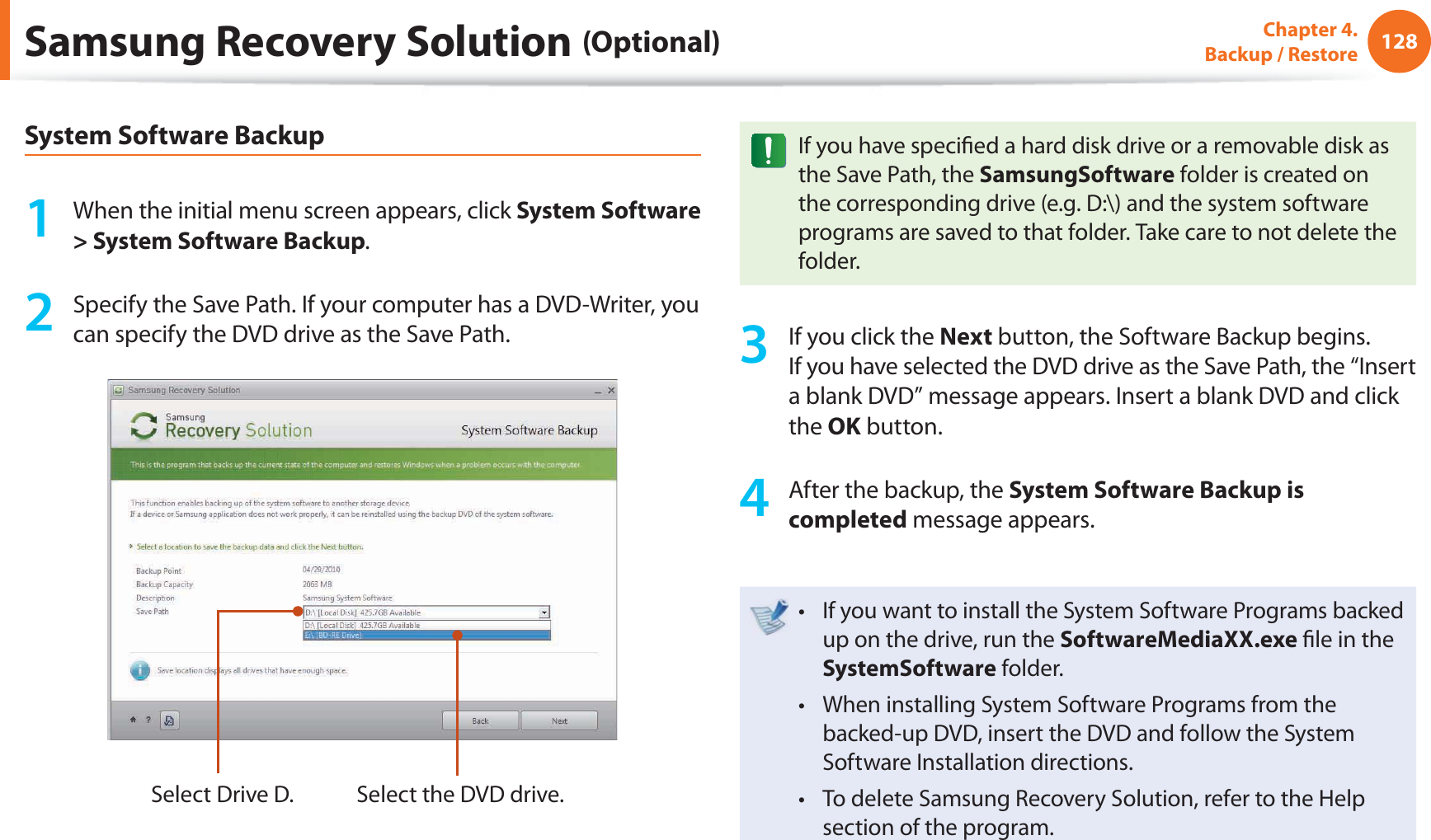 128Chapter 4. Backup / RestoreSamsung Recovery Solution (Optional)System Software Backup1 When the initial menu screen appears, click System Software > System Software Backup.2 Specify the Save Path. If your computer has a DVD-Writer, you can specify the DVD drive as the Save Path.Select Drive D. Select the DVD drive.If you have specifi ed a hard disk drive or a removable disk as the Save Path, the SamsungSoftware folder is created on the corresponding drive (e.g. D:\) and the system software programs are saved to that folder. Take care to not delete the folder. 3 If you click the Next button, the Software Backup begins. If you have selected the DVD drive as the Save Path, the “Insert a blank DVD” message appears. Insert a blank DVD and click the OK button.4 After the backup, the System Software Backup is completed message appears.If you want to install the System Software Programs backed t up on the drive, run the SoftwareMediaXX.exe fi le in the SystemSoftware folder.When installing System Software Programs from the t backed-up DVD, insert the DVD and follow the System Software Installation directions.To delete Samsung Recovery Solution, refer to the Help t section of the program.