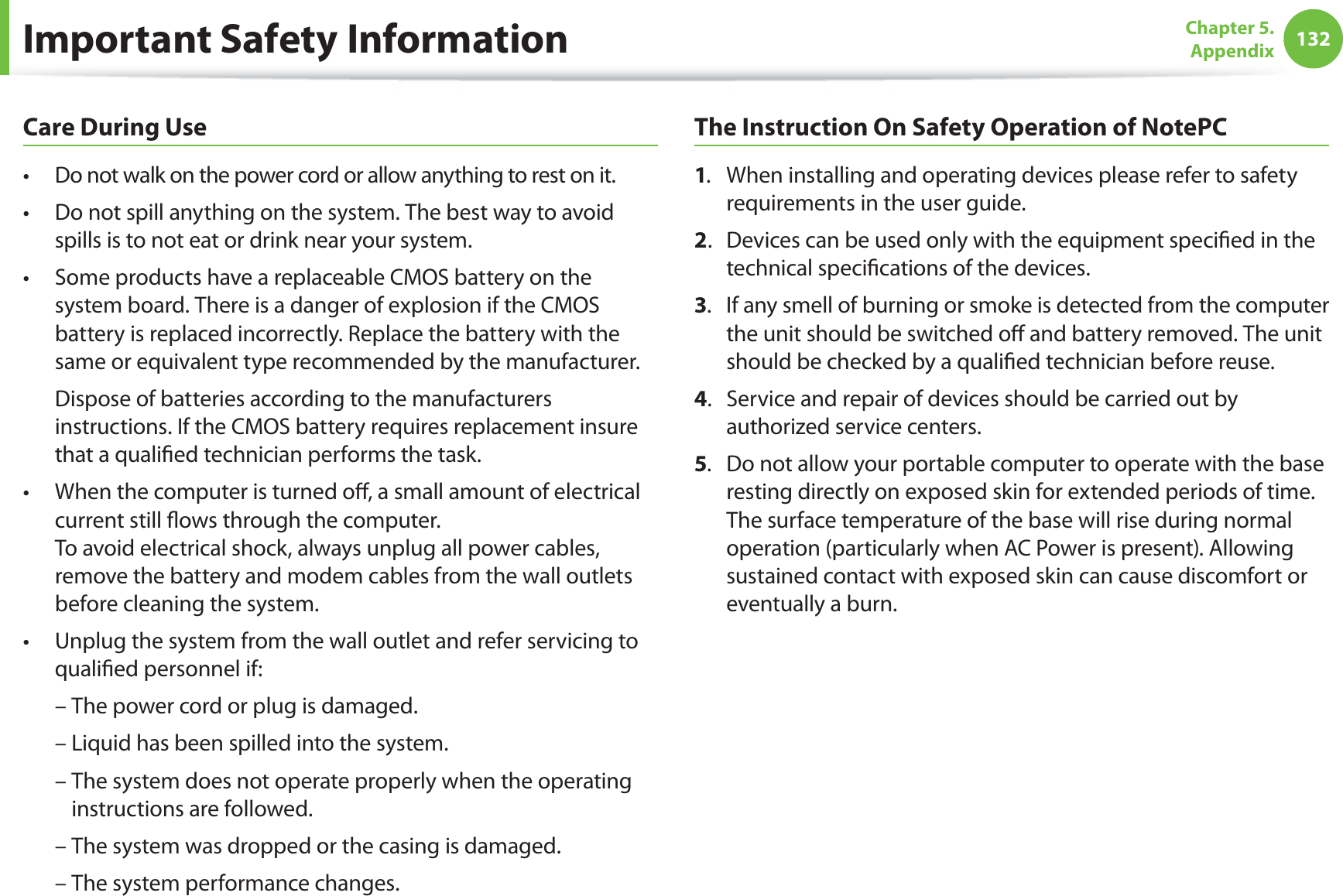 132Chapter 5. AppendixCare During UseDo not walk on the power cord or allow anything to rest on it.t Do not spill anything on the system. The best way to avoid t spills is to not eat or drink near your system.Some products have a replaceable CMOS battery on the t system board. There is a danger of explosion if the CMOS battery is replaced incorrectly. Replace the battery with the same or equivalent type recommended by the manufacturer. Dispose of batteries according to the manufacturers instructions. If the CMOS battery requires replacement insure that a qualified technician performs the task.When the computer is turned off, a small amount of electrical t current still flows through the computer. To avoid electrical shock, always unplug all power cables, remove the battery and modem cables from the wall outlets before cleaning the system.Unplug the system from the wall outlet and refer servicing to t qualified personnel if: – The power cord or plug is damaged. – Liquid has been spilled into the system. – The system does not operate properly when the operating instructions are followed. – The system was dropped or the casing is damaged. – The system performance changes.The Instruction On Safety Operation of NotePC1.When installing and operating devices please refer to safety requirements in the user guide.2.Devices can be used only with the equipment specified in the technical specifications of the devices.3. If any smell of burning or smoke is detected from the computer the unit should be switched off and battery removed. The unit should be checked by a qualified technician before reuse.4.Service and repair of devices should be carried out by authorized service centers.5.Do not allow your portable computer to operate with the base resting directly on exposed skin for extended periods of time. The surface temperature of the base will rise during normal operation (particularly when AC Power is present). Allowing sustained contact with exposed skin can cause discomfort or eventually a burn.Important Safety Information
