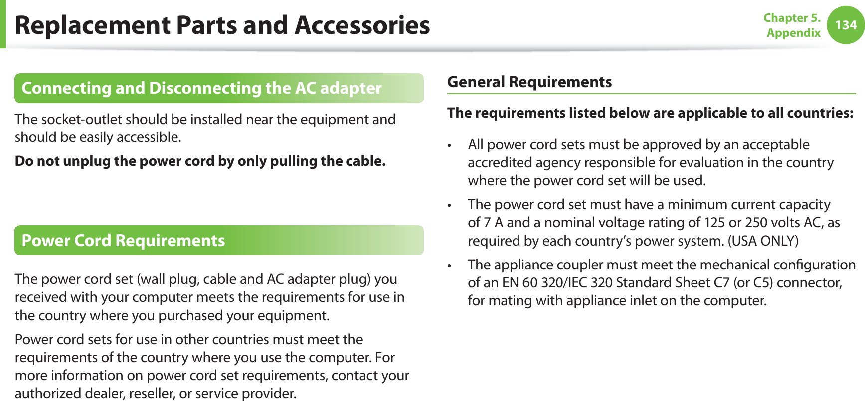 134Chapter 5. AppendixReplacement Parts and AccessoriesConnecting and Disconnecting the AC adapterThe socket-outlet should be installed near the equipment and should be easily accessible.Do not unplug the power cord by only pulling the cable.Power Cord RequirementsThe power cord set (wall plug, cable and AC adapter plug) you received with your computer meets the requirements for use in the country where you purchased your equipment.Power cord sets for use in other countries must meet the requirements of the country where you use the computer. For more information on power cord set requirements, contact your authorized dealer, reseller, or service provider.General RequirementsThe requirements listed below are applicable to all countries:All power cord sets must be approved by an acceptable t accredited agency responsible for evaluation in the country where the power cord set will be used.The power cord set must have a minimum current capacity t of 7 A and a nominal voltage rating of 125 or 250 volts AC, as required by each country’s power system. (USA ONLY)The appliance coupler must meet the mechanical configuration t of an EN 60 320/IEC 320 Standard Sheet C7 (or C5) connector, for mating with appliance inlet on the computer.