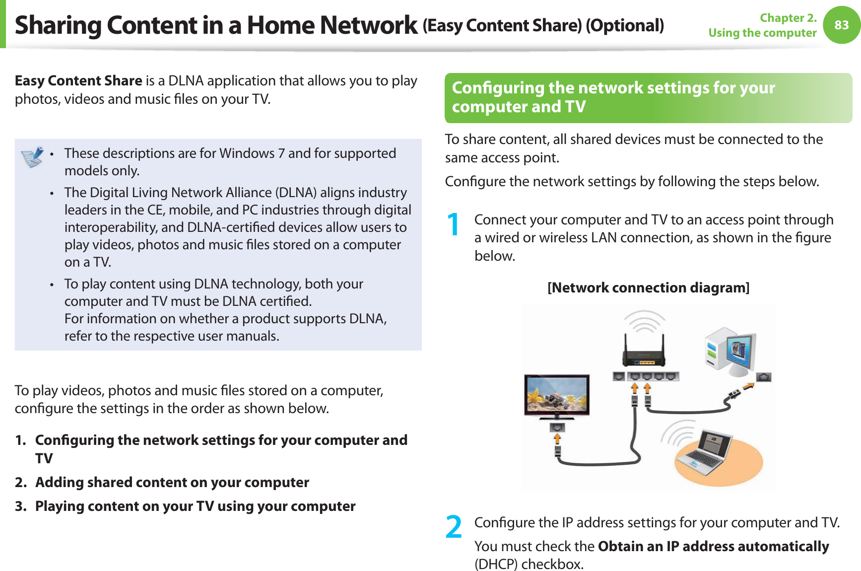 83Chapter 2. Using the computerSharing Content in a Home Network (Easy Content Share) (Optional)Easy Content Share is a DLNA application that allows you to play photos, videos and music ﬁ les on your TV.These descriptions are for Windows 7 and for supported t models only. The Digital Living Network Alliance (DLNA) aligns industry t leaders in the CE, mobile, and PC industries through digital interoperability, and DLNA-certiﬁ ed devices allow users to play videos, photos and music ﬁ les stored on a computer on a TV. To play content using DLNA technology, both your t computer and TV must be DLNA certiﬁ ed.For information on whether a product supports DLNA, refer to the respective user manuals.To play videos, photos and music ﬁ les stored on a computer, conﬁ gure the settings in the order as shown below.1. Conﬁ guring the network settings for your computer and TV2.  Adding shared content on your computer3.  Playing content on your TV using your computerConﬁ guring the network settings for your computer and TVTo share content, all shared devices must be connected to the same access point.Conﬁ gure the network settings by following the steps below.1  Connect your computer and TV to an access point through a wired or wireless LAN connection, as shown in the ﬁ gure below.[Network connection diagram]2 Conﬁ gure the IP address settings for your computer and TV.You must check the Obtain an IP address automatically (DHCP) checkbox.