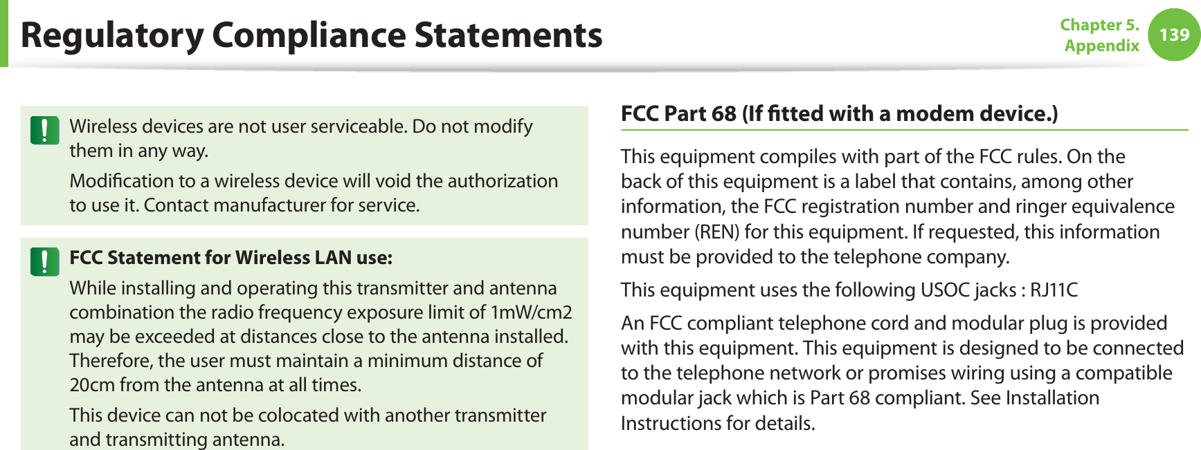 139Chapter 5. AppendixWireless devices are not user serviceable. Do not modify them in any way.Modification to a wireless device will void the authorization to use it. Contact manufacturer for service.FCC Statement for Wireless LAN use:While installing and operating this transmitter and antenna combination the radio frequency exposure limit of 1mW/cm2 may be exceeded at distances close to the antenna installed. Therefore, the user must maintain a minimum distance of 20cm from the antenna at all times. This device can not be colocated with another transmitter and transmitting antenna.FCC Part 68 (If fitted with a modem device.)This equipment compiles with part of the FCC rules. On the back of this equipment is a label that contains, among other information, the FCC registration number and ringer equivalence number (REN) for this equipment. If requested, this information must be provided to the telephone company.This equipment uses the following USOC jacks : RJ11CAn FCC compliant telephone cord and modular plug is provided with this equipment. This equipment is designed to be connected to the telephone network or promises wiring using a compatible modular jack which is Part 68 compliant. See Installation Instructions for details.Regulatory Compliance Statements