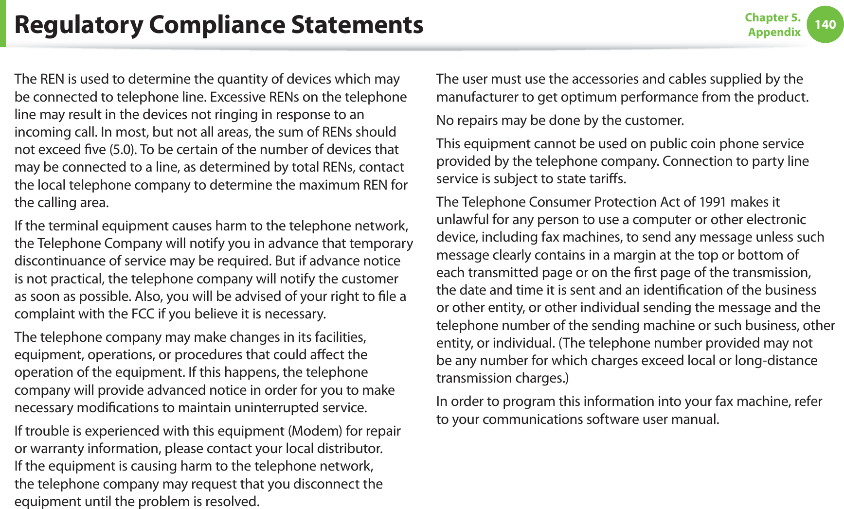 140Chapter 5. AppendixThe REN is used to determine the quantity of devices which may be connected to telephone line. Excessive RENs on the telephone line may result in the devices not ringing in response to an incoming call. In most, but not all areas, the sum of RENs should not exceed five (5.0). To be certain of the number of devices that may be connected to a line, as determined by total RENs, contact the local telephone company to determine the maximum REN for the calling area.If the terminal equipment causes harm to the telephone network, the Telephone Company will notify you in advance that temporary discontinuance of service may be required. But if advance notice is not practical, the telephone company will notify the customer as soon as possible. Also, you will be advised of your right to file a complaint with the FCC if you believe it is necessary.The telephone company may make changes in its facilities, equipment, operations, or procedures that could affect the operation of the equipment. If this happens, the telephone company will provide advanced notice in order for you to make necessary modifications to maintain uninterrupted service.If trouble is experienced with this equipment (Modem) for repair or warranty information, please contact your local distributor. If the equipment is causing harm to the telephone network, the telephone company may request that you disconnect the equipment until the problem is resolved.The user must use the accessories and cables supplied by the manufacturer to get optimum performance from the product.No repairs may be done by the customer.This equipment cannot be used on public coin phone service provided by the telephone company. Connection to party line service is subject to state tariffs.The Telephone Consumer Protection Act of 1991 makes it unlawful for any person to use a computer or other electronic device, including fax machines, to send any message unless such message clearly contains in a margin at the top or bottom of each transmitted page or on the first page of the transmission, the date and time it is sent and an identification of the business or other entity, or other individual sending the message and the telephone number of the sending machine or such business, other entity, or individual. (The telephone number provided may not be any number for which charges exceed local or long-distance transmission charges.)In order to program this information into your fax machine, refer to your communications software user manual.Regulatory Compliance Statements