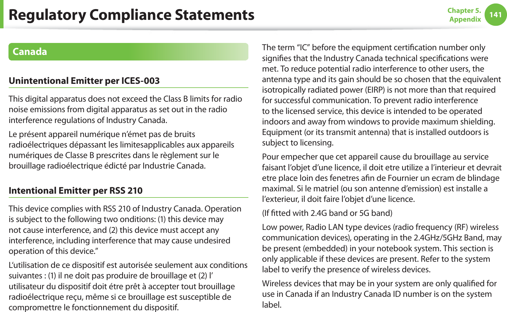 141Chapter 5. AppendixCanadaUnintentional Emitter per ICES-003This digital apparatus does not exceed the Class B limits for radio noise emissions from digital apparatus as set out in the radio interference regulations of Industry Canada.Le présent appareil numérique n’émet pas de bruits radioélectriques dépassant les limitesapplicables aux appareils numériques de Classe B prescrites dans le règlement sur le brouillage radioélectrique édicté par Industrie Canada.Intentional Emitter per RSS 210This device complies with RSS 210 of Industry Canada. Operation is subject to the following two onditions: (1) this device may not cause interference, and (2) this device must accept any interference, including interference that may cause undesired operation of this device.”L‘utilisation de ce dispositif est autorisée seulement aux conditions suivantes : (1) il ne doit pas produire de brouillage et (2) l’ utilisateur du dispositif doit étre prêt à accepter tout brouillage radioélectrique reçu, même si ce brouillage est susceptible de compromettre le fonctionnement du dispositif.The term “IC” before the equipment certification number only signifies that the Industry Canada technical specifications were met. To reduce potential radio interference to other users, the antenna type and its gain should be so chosen that the equivalent isotropically radiated power (EIRP) is not more than that required for successful communication. To prevent radio interference to the licensed service, this device is intended to be operated indoors and away from windows to provide maximum shielding. Equipment (or its transmit antenna) that is installed outdoors is subject to licensing.Pour empecher que cet appareil cause du brouillage au service faisant l’objet d’une licence, il doit etre utilize a l’interieur et devrait etre place loin des fenetres afin de Fournier un ecram de blindage maximal. Si le matriel (ou son antenne d’emission) est installe a l’exterieur, il doit faire l’objet d’une licence.(If fitted with 2.4G band or 5G band) Low power, Radio LAN type devices (radio frequency (RF) wireless communication devices), operating in the 2.4GHz/5GHz Band, may be present (embedded) in your notebook system. This section is only applicable if these devices are present. Refer to the system label to verify the presence of wireless devices.Wireless devices that may be in your system are only qualified for use in Canada if an Industry Canada ID number is on the system label.Regulatory Compliance Statements