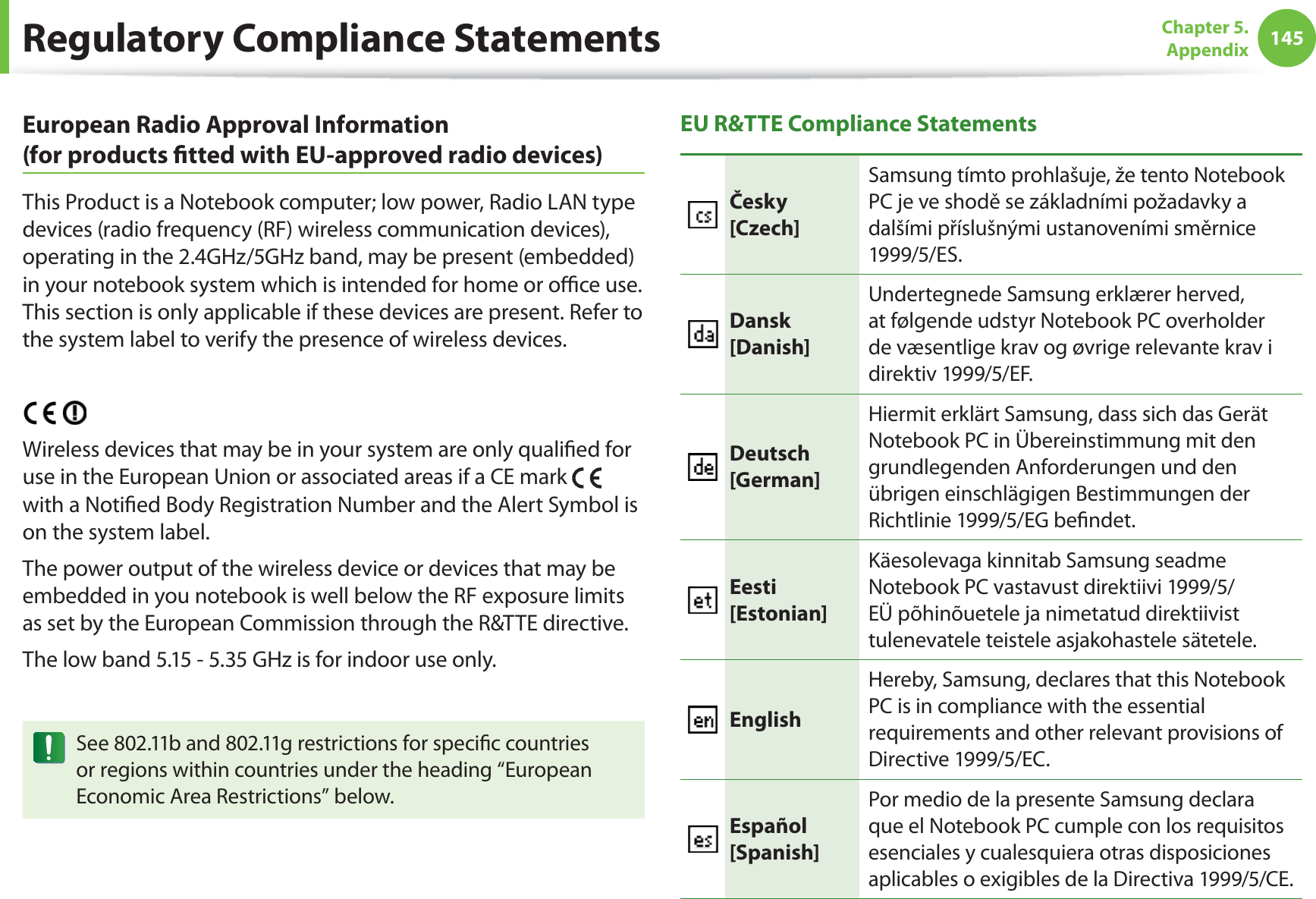 145Chapter 5. AppendixEuropean Radio Approval Information (for products ﬁ tted with EU-approved radio devices)This Product is a Notebook computer; low power, Radio LAN type devices (radio frequency (RF) wireless communication devices), operating in the 2.4GHz/5GHz band, may be present (embedded) in your notebook system which is intended for home or oﬃ  ce use. This section is only applicable if these devices are present. Refer to the system label to verify the presence of wireless devices.Wireless devices that may be in your system are only qualiﬁ ed for use in the European Union or associated areas if a CE mark   with a Notiﬁ ed Body Registration Number and the Alert Symbol is on the system label.The power output of the wireless device or devices that may be embedded in you notebook is well below the RF exposure limits as set by the European Commission through the R&amp;TTE directive.The low band 5.15 - 5.35 GHz is for indoor use only.See 802.11b and 802.11g restrictions for speciﬁ c countries or regions within countries under the heading “European Economic Area Restrictions” below.EU R&amp;TTE Compliance StatementsČesky[Czech]Samsung tímto prohlašuje, že tento Notebook PC je ve shodě se základními požadavky a dalšími příslušnými ustanoveními směrnice 1999/5/ES.Dansk[Danish]Undertegnede Samsung erklærer herved, at følgende udstyr Notebook PC overholder de væsentlige krav og øvrige relevante krav i direktiv 1999/5/EF.Deutsch[German]Hiermit erklärt Samsung, dass sich das Gerät Notebook PC in Übereinstimmung mit den grundlegenden Anforderungen und den übrigen einschlägigen Bestimmungen der Richtlinie 1999/5/EG beﬁ ndet.Eesti[Estonian]Käesolevaga kinnitab Samsung seadme Notebook PC vastavust direktiivi 1999/5/EÜ põhinõuetele ja nimetatud direktiivist tulenevatele teistele asjakohastele sätetele.EnglishHereby, Samsung, declares that this Notebook PC is in compliance with the essential requirements and other relevant provisions of Directive 1999/5/EC.Español[Spanish]Por medio de la presente Samsung declara que el Notebook PC cumple con los requisitos esenciales y cualesquiera otras disposiciones aplicables o exigibles de la Directiva 1999/5/CE.Regulatory Compliance Statements