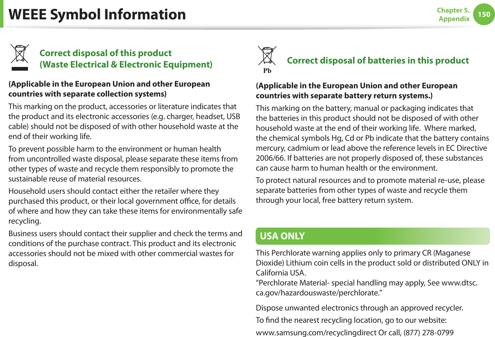 150Chapter 5. AppendixWEEE Symbol InformationCorrect disposal of this product (Waste Electrical & Electronic Equipment)(Applicable in the European Union and other European countries with separate collection systems)This marking on the product, accessories or literature indicates that the product and its electronic accessories (e.g. charger, headset, USB cable) should not be disposed of with other household waste at the end of their working life. To prevent possible harm to the environment or human health from uncontrolled waste disposal, please separate these items from other types of waste and recycle them responsibly to promote the sustainable reuse of material resources.Household users should contact either the retailer where they purchased this product, or their local government office, for details of where and how they can take these items for environmentally safe recycling.Business users should contact their supplier and check the terms and conditions of the purchase contract. This product and its electronic accessories should not be mixed with other commercial wastes for disposal.PbCorrect disposal of batteries in this product(Applicable in the European Union and other European countries with separate battery return systems.)This marking on the battery, manual or packaging indicates that the batteries in this product should not be disposed of with other household waste at the end of their working life. Where marked, the chemical symbols Hg, Cd or Pb indicate that the battery contains mercury, cadmium or lead above the reference levels in EC Directive 2006/66. If batteries are not properly disposed of, these substances can cause harm to human health or the environment.To protect natural resources and to promote material re-use, please separate batteries from other types of waste and recycle them through your local, free battery return system.USA ONLYThis Perchlorate warning applies only to primary CR (Maganese Dioxide) Lithium coin cells in the product sold or distributed ONLY in California USA. “Perchlorate Material- special handling may apply, See www.dtsc.ca.gov/hazardouswaste/perchlorate.”Dispose unwanted electronics through an approved recycler.To find the nearest recycling location, go to our website:www.samsung.com/recyclingdirect Or call, (877) 278-0799