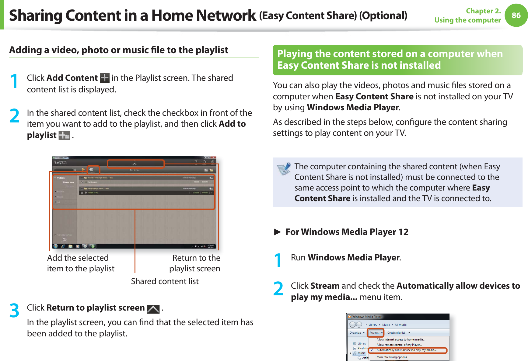 86Chapter 2. Using the computerAdding a video, photo or music fi le to the playlist1 Click Add Content in the Playlist screen. The shared content list is displayed.2 In the shared content list, check the checkbox in front of the item you want to add to the playlist, and then click Add to playlist .Add the selected item to the playlistShared content listReturn to the playlist screen3 Click Return to playlist screen .In the playlist screen, you can fi nd that the selected item has been added to the playlist.Playing the content stored on a computer when Easy Content Share is not installedYou can also play the videos, photos and music fi les stored on a computer when Easy Content Share is not installed on your TV by using Windows Media Player.As described in the steps below, confi gure the content sharing settings to play content on your TV.The computer containing the shared content (when Easy Content Share is not installed) must be connected to the same access point to which the computer where Easy Content Share is installed and the TV is connected to.► For Windows Media Player 121 Run Windows Media Player.2 Click Stream and check the Automatically allow devices to play my media... menu item.Sharing Content in a Home Network (Easy Content Share) (Optional)