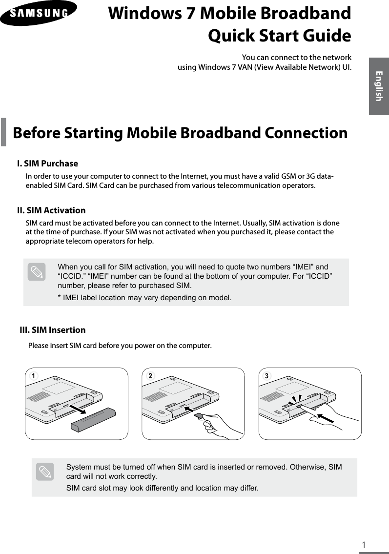 1EnglishWindows 7 Mobile Broadband  Quick Start GuideYou can connect to the network  using Windows 7 VAN (View Available Network) UI.y Before Starting Mobile Broadband ConnectionI. SIM PurchaseIn order to use your computer to connect to the Internet, you must have a valid GSM or 3G data-enabled SIM Card. SIM Card can be purchased from various telecommunication operators.II. SIM ActivationSIM card must be activated before you can connect to the Internet. Usually, SIM activation is done at the time of purchase. If your SIM was not activated when you purchased it, please contact the appropriate telecom operators for help.III. SIM InsertionPlease insert SIM card before you power on the computer.1 2 3System must be turned off when SIM card is inserted or removed. Otherwise, SIM card will not work correctly.SIM card slot may look differently and location may differ.When you call for SIM activation, you will need to quote two numbers “IMEI” and “ICCID.” “IMEI” number can be found at the bottom of your computer. For “ICCID” number, please refer to purchased SIM.* IMEI label location may vary depending on model.