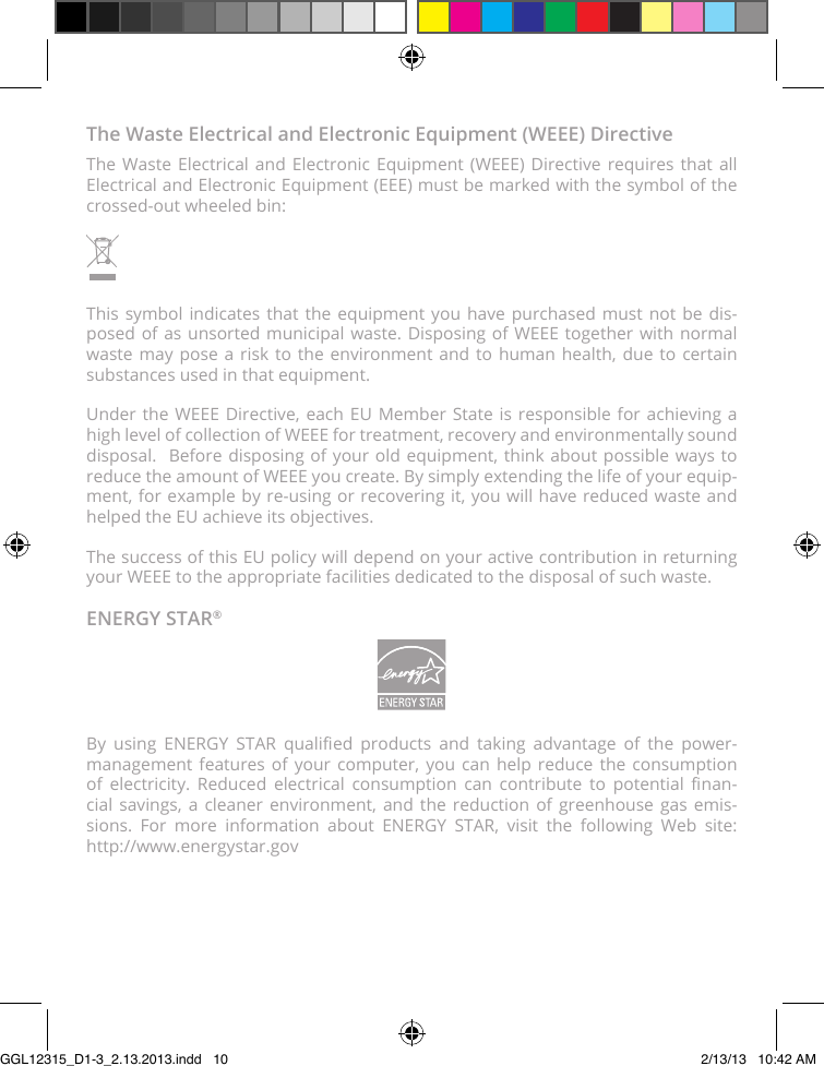 The Waste Electrical and Electronic Equipment (WEEE) DirectiveThe Waste Electrical and Electronic Equipment (WEEE) Directive requires that all Electrical and Electronic Equipment (EEE) must be marked with the symbol of the crossed-out wheeled bin:This symbol indicates that the equipment you have purchased must not be dis-posed of as unsorted municipal waste. Disposing of WEEE together with normal waste may pose a risk to the environment and to human health, due to certain substances used in that equipment.Under the WEEE Directive, each EU Member State is responsible for achieving a high level of collection of WEEE for treatment, recovery and environmentally sound disposal.  Before disposing of your old equipment, think about possible ways to reduce the amount of WEEE you create. By simply extending the life of your equip-ment, for example by re-using or recovering it, you will have reduced waste and helped the EU achieve its objectives.The success of this EU policy will depend on your active contribution in returning your WEEE to the appropriate facilities dedicated to the disposal of such waste.ENERGY STAR®By  using  ENERGY  STAR  qualied  products  and  taking  advantage  of  the  power-management features of your computer, you can help reduce the consumption of  electricity.  Reduced  electrical  consumption  can  contribute  to  potential  nan-cial savings, a cleaner environment, and the reduction of greenhouse gas emis-sions. For more information about ENERGY STAR, visit the following Web site:  http://www.energystar.govGGL12315_D1-3_2.13.2013.indd   10 2/13/13   10:42 AM