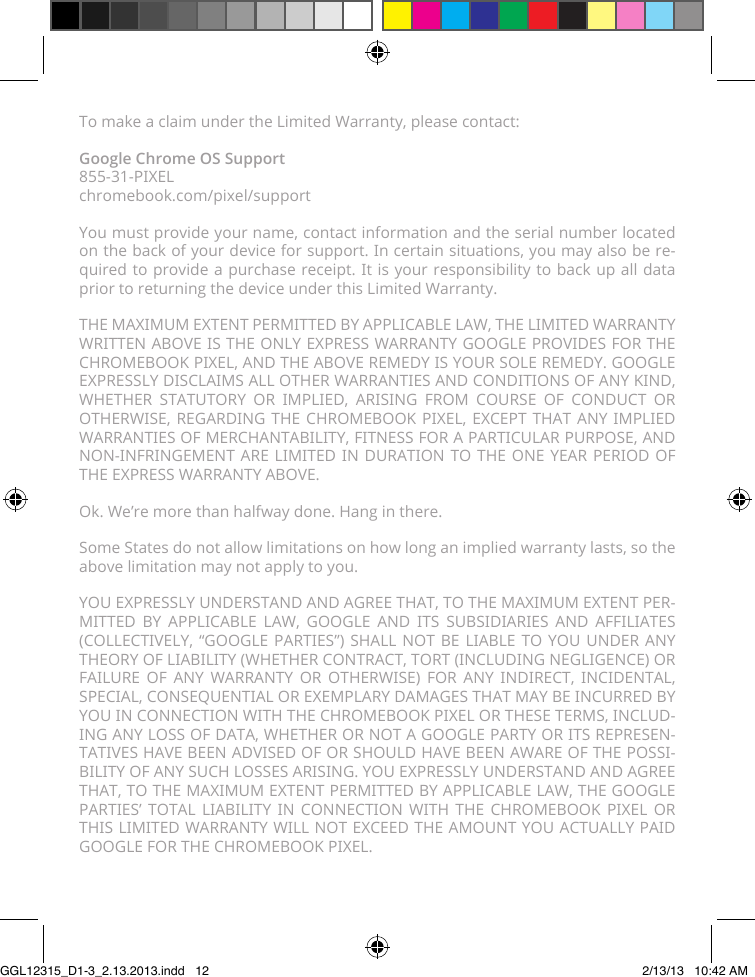 To make a claim under the Limited Warranty, please contact:Google Chrome OS Support 855-31-PIXEL chromebook.com/pixel/supportYou must provide your name, contact information and the serial number located on the back of your device for support. In certain situations, you may also be re-quired to provide a purchase receipt. It is your responsibility to back up all data prior to returning the device under this Limited Warranty.THE MAXIMUM EXTENT PERMITTED BY APPLICABLE LAW, THE LIMITED WARRANTY WRITTEN ABOVE IS THE ONLY EXPRESS WARRANTY GOOGLE PROVIDES FOR THE CHROMEBOOK PIXEL, AND THE ABOVE REMEDY IS YOUR SOLE REMEDY. GOOGLE EXPRESSLY DISCLAIMS ALL OTHER WARRANTIES AND CONDITIONS OF ANY KIND, WHETHER STATUTORY OR IMPLIED, ARISING FROM COURSE OF CONDUCT OR OTHERWISE, REGARDING THE CHROMEBOOK PIXEL, EXCEPT THAT ANY IMPLIED WARRANTIES OF MERCHANTABILITY, FITNESS FOR A PARTICULAR PURPOSE, AND NON-INFRINGEMENT ARE LIMITED IN DURATION TO THE ONE YEAR PERIOD OF THE EXPRESS WARRANTY ABOVE.Ok. We’re more than halfway done. Hang in there.Some States do not allow limitations on how long an implied warranty lasts, so the above limitation may not apply to you.YOU EXPRESSLY UNDERSTAND AND AGREE THAT, TO THE MAXIMUM EXTENT PER-MITTED BY APPLICABLE LAW, GOOGLE AND ITS SUBSIDIARIES AND AFFILIATES (COLLECTIVELY, “GOOGLE PARTIES”) SHALL NOT BE LIABLE TO YOU UNDER ANY THEORY OF LIABILITY (WHETHER CONTRACT, TORT (INCLUDING NEGLIGENCE) OR FAILURE OF ANY WARRANTY OR OTHERWISE) FOR ANY INDIRECT, INCIDENTAL, SPECIAL, CONSEQUENTIAL OR EXEMPLARY DAMAGES THAT MAY BE INCURRED BY YOU IN CONNECTION WITH THE CHROMEBOOK PIXEL OR THESE TERMS, INCLUD-ING ANY LOSS OF DATA, WHETHER OR NOT A GOOGLE PARTY OR ITS REPRESEN-TATIVES HAVE BEEN ADVISED OF OR SHOULD HAVE BEEN AWARE OF THE POSSI-BILITY OF ANY SUCH LOSSES ARISING. YOU EXPRESSLY UNDERSTAND AND AGREE THAT, TO THE MAXIMUM EXTENT PERMITTED BY APPLICABLE LAW, THE GOOGLE PARTIES’ TOTAL LIABILITY IN CONNECTION WITH THE CHROMEBOOK PIXEL OR THIS LIMITED WARRANTY WILL NOT EXCEED THE AMOUNT YOU ACTUALLY PAID GOOGLE FOR THE CHROMEBOOK PIXEL.GGL12315_D1-3_2.13.2013.indd   12 2/13/13   10:42 AM
