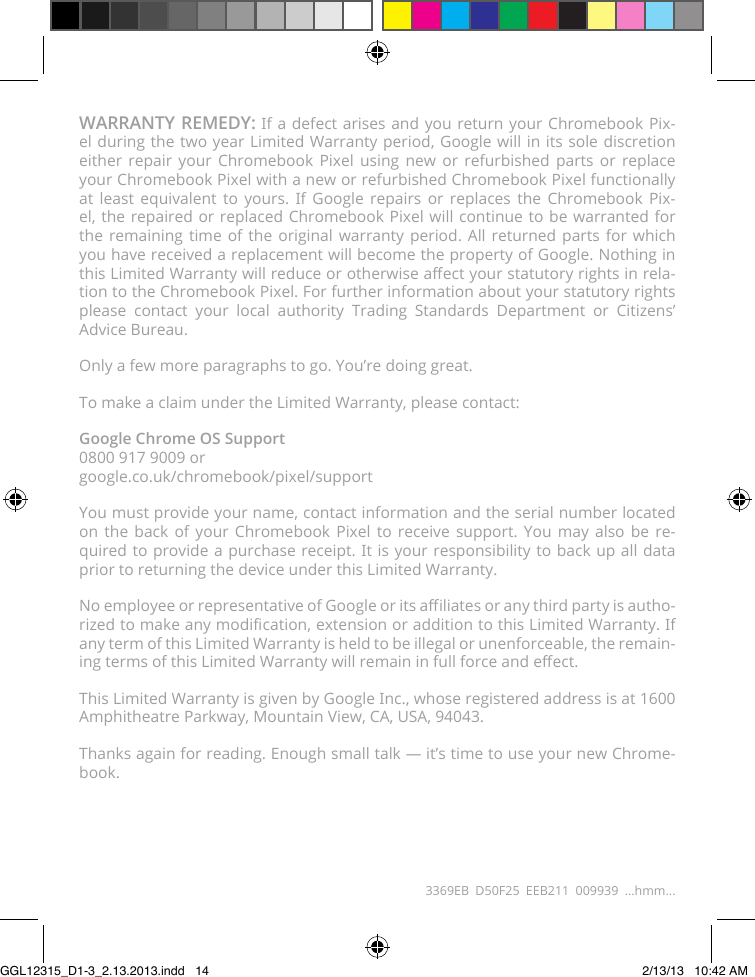 WARRANTY REMEDY: If a defect arises and you return your Chromebook Pix-el during the two year Limited Warranty period, Google will in its sole discretion either repair your Chromebook Pixel using new or refurbished parts or replace your Chromebook Pixel with a new or refurbished Chromebook Pixel functionally at least equivalent to yours. If Google repairs or replaces the Chromebook Pix-el, the repaired or replaced Chromebook Pixel will continue to be warranted for the remaining time of the original warranty period. All returned parts for which you have received a replacement will become the property of Google. Nothing in this Limited Warranty will reduce or otherwise aect your statutory rights in rela-tion to the Chromebook Pixel. For further information about your statutory rights please contact your local authority Trading Standards Department or Citizens’  Advice Bureau.Only a few more paragraphs to go. You’re doing great.To make a claim under the Limited Warranty, please contact:Google Chrome OS Support 0800 917 9009 or google.co.uk/chromebook/pixel/supportYou must provide your name, contact information and the serial number located on the back of your Chromebook Pixel to receive support. You may also be re-quired to provide a purchase receipt. It is your responsibility to back up all data prior to returning the device under this Limited Warranty.No employee or representative of Google or its aliates or any third party is autho-rized to make any modication, extension or addition to this Limited Warranty. If any term of this Limited Warranty is held to be illegal or unenforceable, the remain-ing terms of this Limited Warranty will remain in full force and eect.This Limited Warranty is given by Google Inc., whose registered address is at 1600  Amphitheatre Parkway, Mountain View, CA, USA, 94043.Thanks again for reading. Enough small talk — it’s time to use your new Chrome-book.3369EB D50F25 EEB211 009939 ...hmm...GGL12315_D1-3_2.13.2013.indd   14 2/13/13   10:42 AM