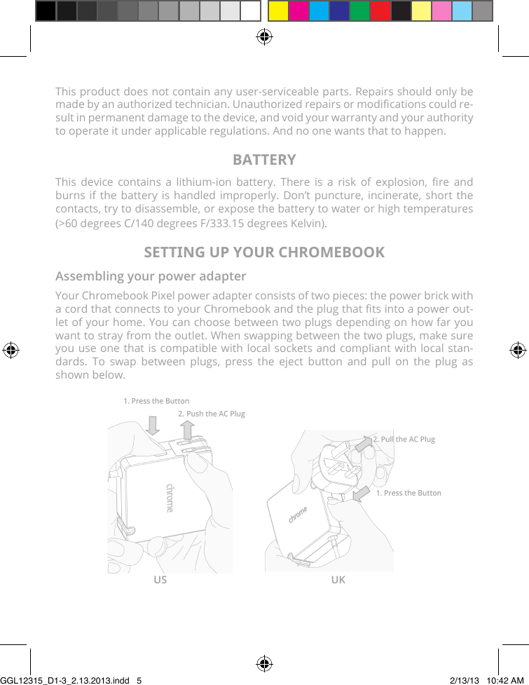 This product does not contain any user-serviceable parts. Repairs should only be made by an authorized technician. Unauthorized repairs or modications could re-sult in permanent damage to the device, and void your warranty and your authority to operate it under applicable regulations. And no one wants that to happen.BATTERYThis  device  contains  a  lithium-ion  battery.  There  is  a  risk  of  explosion,  re  and burns if the battery is handled improperly. Don’t puncture, incinerate, short the contacts, try to disassemble, or expose the battery to water or high temperatures (&gt;60 degrees C/140 degrees F/333.15 degrees Kelvin).SETTING UP YOUR CHROMEBOOKAssembling your power adapterYour Chromebook Pixel power adapter consists of two pieces: the power brick with a cord that connects to your Chromebook and the plug that ts into a power out-let of your home. You can choose between two plugs depending on how far you want to stray from the outlet. When swapping between the two plugs, make sure  you use one that is compatible with local sockets and compliant with local stan-dards. To swap between plugs, press the eject button and pull on the plug as shown below.US UKGGL12315_D1-3_2.13.2013.indd   5 2/13/13   10:42 AM