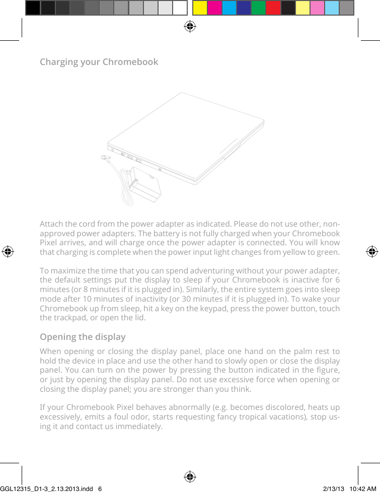 Charging your ChromebookAttach the cord from the power adapter as indicated. Please do not use other, non-approved power adapters. The battery is not fully charged when your Chromebook Pixel arrives, and will charge once the power adapter is connected. You will know that charging is complete when the power input light changes from yellow to green.To maximize the time that you can spend adventuring without your power adapter, the default settings put the display to sleep if your Chromebook is inactive for 6 minutes (or 8 minutes if it is plugged in). Similarly, the entire system goes into sleep mode after 10 minutes of inactivity (or 30 minutes if it is plugged in). To wake your Chromebook up from sleep, hit a key on the keypad, press the power button, touch the trackpad, or open the lid.Opening the displayWhen opening or closing the display panel, place one hand on the palm rest to hold the device in place and use the other hand to slowly open or close the display panel. You can turn on the power by pressing the button indicated in the gure, or just by opening the display panel. Do not use excessive force when opening or closing the display panel; you are stronger than you think.If your Chromebook Pixel behaves abnormally (e.g. becomes discolored, heats up excessively, emits a foul odor, starts requesting fancy tropical vacations), stop us-ing it and contact us immediately.GGL12315_D1-3_2.13.2013.indd   6 2/13/13   10:42 AM