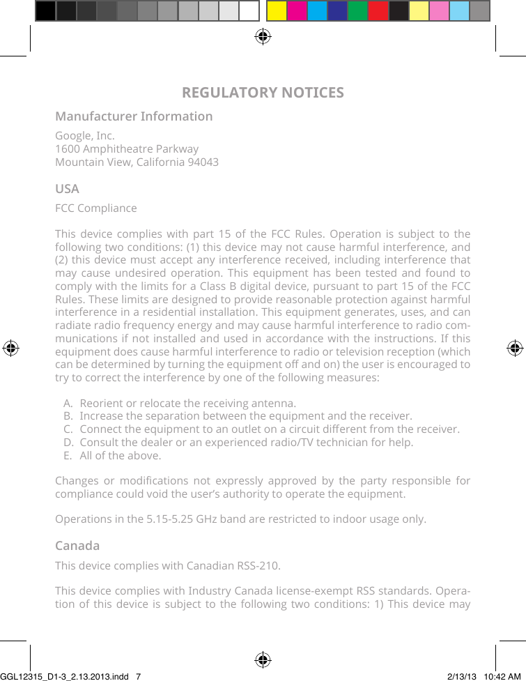 REGULATORY NOTICESManufacturer InformationGoogle, Inc. 1600 Amphitheatre Parkway Mountain View, California 94043USAFCC ComplianceThis device complies with part 15 of the FCC Rules. Operation is subject to the following two conditions: (1) this device may not cause harmful interference, and (2) this device must accept any interference received, including interference that may cause undesired operation. This equipment has been tested and found to comply with the limits for a Class B digital device, pursuant to part 15 of the FCC Rules. These limits are designed to provide reasonable protection against harmful interference in a residential installation. This equipment generates, uses, and can radiate radio frequency energy and may cause harmful interference to radio com-munications if not installed and used in accordance with the instructions. If this equipment does cause harmful interference to radio or television reception (which can be determined by turning the equipment o and on) the user is encouraged to try to correct the interference by one of the following measures:A.  Reorient or relocate the receiving antenna.B.  Increase the separation between the equipment and the receiver.C.  Connect the equipment to an outlet on a circuit dierent from the receiver.D.  Consult the dealer or an experienced radio/TV technician for help.E.  All of the above.Changes  or  modications  not  expressly  approved  by  the  party  responsible  for compliance could void the user’s authority to operate the equipment.Operations in the 5.15-5.25 GHz band are restricted to indoor usage only.CanadaThis device complies with Canadian RSS-210.This device complies with Industry Canada license-exempt RSS standards. Opera-tion of this device is subject to the following two conditions: 1) This device may GGL12315_D1-3_2.13.2013.indd   7 2/13/13   10:42 AM