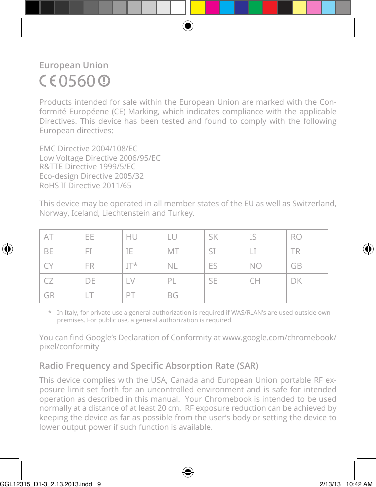 European UnionProducts intended for sale within the European Union are marked with the Con-formité Européene (CE) Marking, which indicates compliance with the applicable Directives. This device has been tested and found to comply with the following European directives:EMC Directive 2004/108/EC Low Voltage Directive 2006/95/EC R&amp;TTE Directive 1999/5/EC Eco-design Directive 2005/32 RoHS II Directive 2011/65This device may be operated in all member states of the EU as well as Switzerland, Norway, Iceland, Liechtenstein and Turkey.AT EE HU LU SK IS ROBE FI IE MT SI LI TRCY FR IT* NL ES NO GBCZ DE LV PL SE CH DKGR LT PT BG*  In Italy, for private use a general authorization is required if WAS/RLAN’s are used outside own premises. For public use, a general authorization is required.You can nd Google’s Declaration of Conformity at www.google.com/chromebook/pixel/conformityRadio Frequency and Specic Absorption Rate (SAR)This device complies with the USA, Canada and European Union portable RF ex-posure limit set forth for an uncontrolled environment and is safe for intended operation as described in this manual.  Your Chromebook is intended to be used normally at a distance of at least 20 cm.  RF exposure reduction can be achieved by keeping the device as far as possible from the user’s body or setting the device to lower output power if such function is available.GGL12315_D1-3_2.13.2013.indd   9 2/13/13   10:42 AM