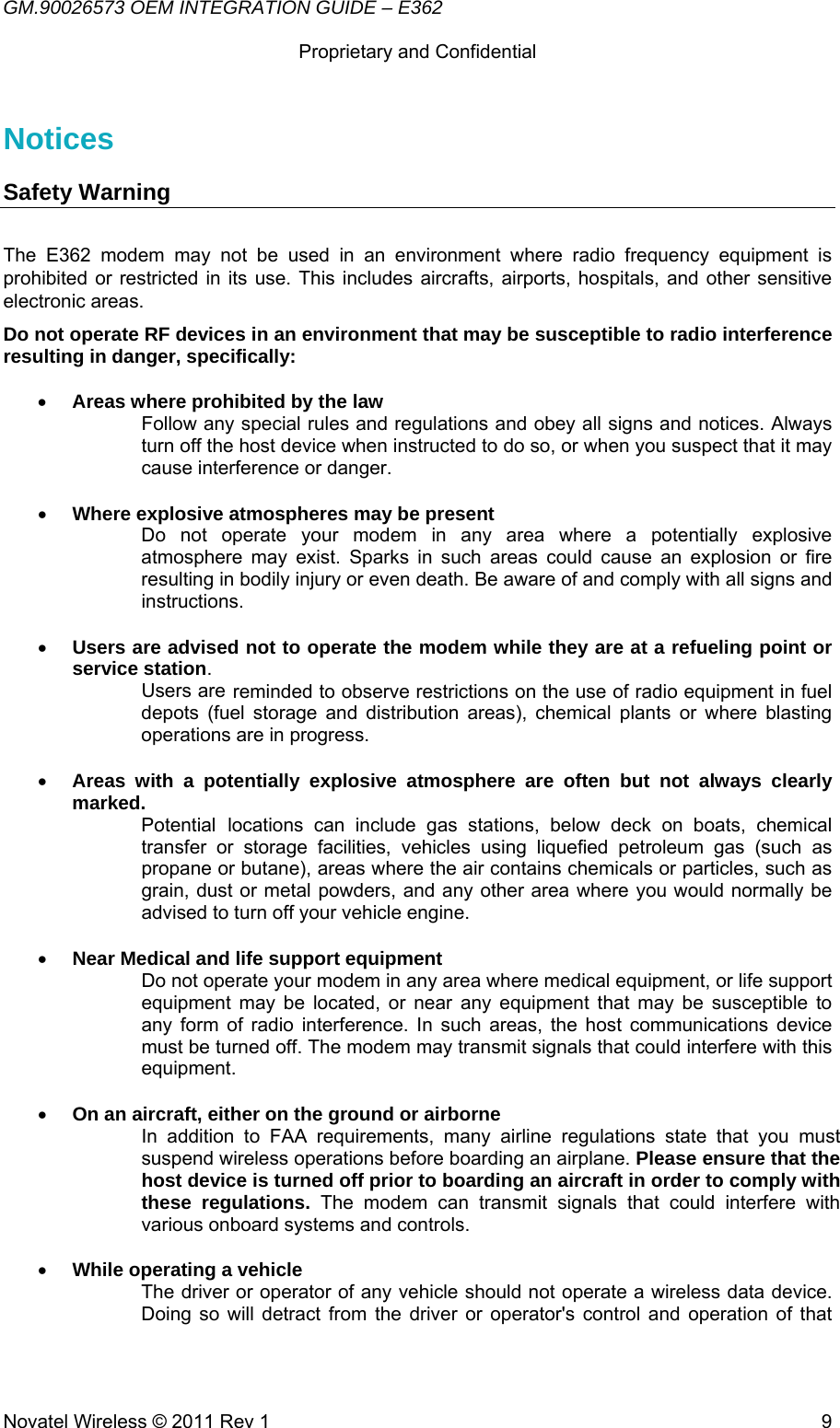 GM.90026573 OEM INTEGRATION GUIDE – E362      Proprietary and Confidential   Novatel Wireless © 2011 Rev 1  9Notices Safety Warning  The E362 modem may not be used in an environment where radio frequency equipment is prohibited or restricted in its use. This includes aircrafts, airports, hospitals, and other sensitive electronic areas. Do not operate RF devices in an environment that may be susceptible to radio interference resulting in danger, specifically:  • Areas where prohibited by the law  Follow any special rules and regulations and obey all signs and notices. Always turn off the host device when instructed to do so, or when you suspect that it may cause interference or danger.  • Where explosive atmospheres may be present  Do not operate your modem in any area where a potentially explosive atmosphere may exist. Sparks in such areas could cause an explosion or fire resulting in bodily injury or even death. Be aware of and comply with all signs and instructions.  • Users are advised not to operate the modem while they are at a refueling point or service station.  Users are reminded to observe restrictions on the use of radio equipment in fuel depots (fuel storage and distribution areas), chemical plants or where blasting operations are in progress.  • Areas with a potentially explosive atmosphere are often but not always clearly marked.  Potential locations can include gas stations, below deck on boats, chemical transfer or storage facilities, vehicles using liquefied petroleum gas (such as propane or butane), areas where the air contains chemicals or particles, such as grain, dust or metal powders, and any other area where you would normally be advised to turn off your vehicle engine.  • Near Medical and life support equipment  Do not operate your modem in any area where medical equipment, or life support equipment may be located, or near any equipment that may be susceptible to any form of radio interference. In such areas, the host communications device must be turned off. The modem may transmit signals that could interfere with this equipment.  • On an aircraft, either on the ground or airborne  In addition to FAA requirements, many airline regulations state that you must suspend wireless operations before boarding an airplane. Please ensure that the host device is turned off prior to boarding an aircraft in order to comply with these regulations. The modem can transmit signals that could interfere with various onboard systems and controls.  • While operating a vehicle  The driver or operator of any vehicle should not operate a wireless data device. Doing so will detract from the driver or operator&apos;s control and operation of that 
