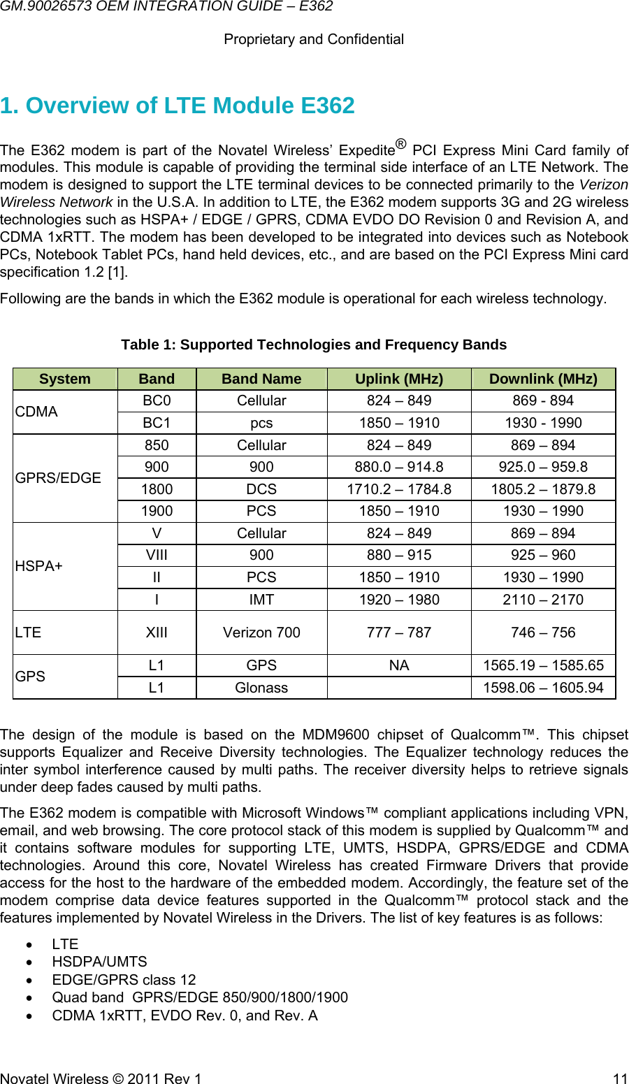 GM.90026573 OEM INTEGRATION GUIDE – E362      Proprietary and Confidential   Novatel Wireless © 2011 Rev 1  111. Overview of LTE Module E362 The E362 modem is part of the Novatel Wireless’ Expedite® PCI Express Mini Card family of modules. This module is capable of providing the terminal side interface of an LTE Network. The modem is designed to support the LTE terminal devices to be connected primarily to the Verizon Wireless Network in the U.S.A. In addition to LTE, the E362 modem supports 3G and 2G wireless technologies such as HSPA+ / EDGE / GPRS, CDMA EVDO DO Revision 0 and Revision A, and CDMA 1xRTT. The modem has been developed to be integrated into devices such as Notebook PCs, Notebook Tablet PCs, hand held devices, etc., and are based on the PCI Express Mini card specification 1.2 [1]. Following are the bands in which the E362 module is operational for each wireless technology.  Table 1: Supported Technologies and Frequency Bands System  Band  Band Name  Uplink (MHz)  Downlink (MHz) CDMA  BC0  Cellular  824 – 849  869 - 894 BC1  pcs  1850 – 1910  1930 - 1990 GPRS/EDGE 850  Cellular  824 – 849  869 – 894 900  900  880.0 – 914.8  925.0 – 959.8 1800  DCS  1710.2 – 1784.8  1805.2 – 1879.8 1900  PCS  1850 – 1910  1930 – 1990 HSPA+ V  Cellular  824 – 849  869 – 894 VIII  900  880 – 915  925 – 960 II  PCS  1850 – 1910  1930 – 1990 I  IMT  1920 – 1980  2110 – 2170 LTE  XIII  Verizon 700  777 – 787  746 – 756 GPS  L1  GPS  NA  1565.19 – 1585.65 L1  Glonass    1598.06 – 1605.94  The design of the module is based on the MDM9600 chipset of Qualcomm™. This chipset supports Equalizer and Receive Diversity technologies. The Equalizer technology reduces the inter symbol interference caused by multi paths. The receiver diversity helps to retrieve signals under deep fades caused by multi paths. The E362 modem is compatible with Microsoft Windows™ compliant applications including VPN, email, and web browsing. The core protocol stack of this modem is supplied by Qualcomm™ and it contains software modules for supporting LTE, UMTS, HSDPA, GPRS/EDGE and CDMA technologies. Around this core, Novatel Wireless has created Firmware Drivers that provide access for the host to the hardware of the embedded modem. Accordingly, the feature set of the modem comprise data device features supported in the Qualcomm™ protocol stack and the features implemented by Novatel Wireless in the Drivers. The list of key features is as follows:  • LTE • HSDPA/UMTS •  EDGE/GPRS class 12 •  Quad band  GPRS/EDGE 850/900/1800/1900 •  CDMA 1xRTT, EVDO Rev. 0, and Rev. A 