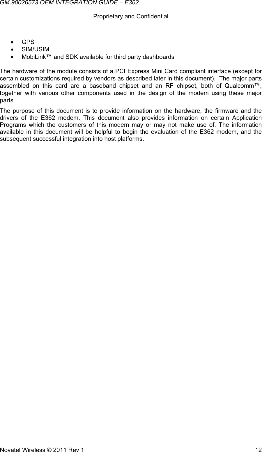 GM.90026573 OEM INTEGRATION GUIDE – E362      Proprietary and Confidential   Novatel Wireless © 2011 Rev 1  12• GPS • SIM/USIM •  MobiLink™ and SDK available for third party dashboards  The hardware of the module consists of a PCI Express Mini Card compliant interface (except for certain customizations required by vendors as described later in this document).  The major parts assembled on this card are a baseband chipset and an RF chipset, both of Qualcomm™, together with various other components used in the design of the modem using these major parts. The purpose of this document is to provide information on the hardware, the firmware and the drivers of the E362 modem. This document also provides information on certain Application Programs which the customers of this modem may or may not make use of. The information available in this document will be helpful to begin the evaluation of the E362 modem, and the subsequent successful integration into host platforms.    