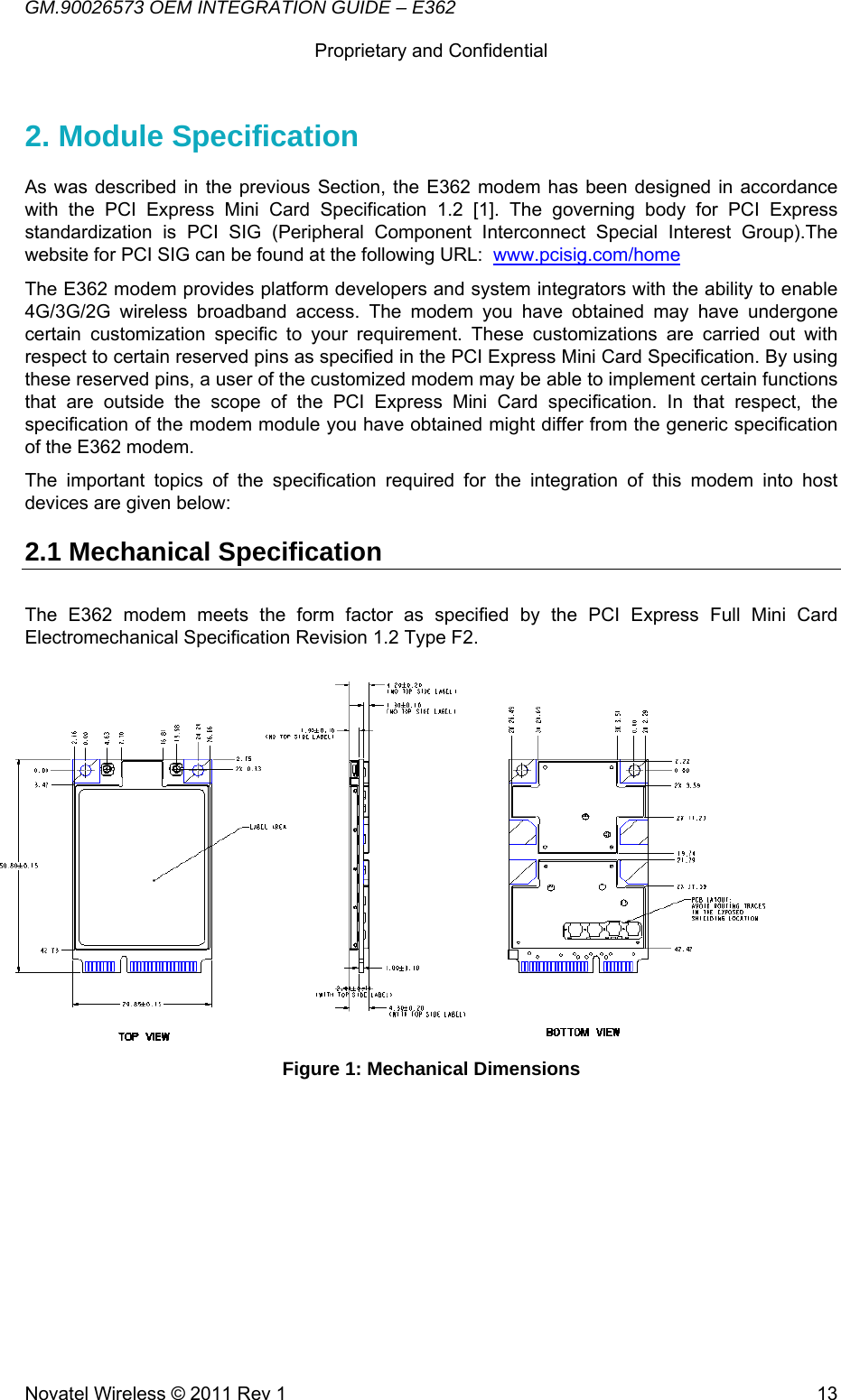 GM.90026573 OEM INTEGRATION GUIDE – E362      Proprietary and Confidential   Novatel Wireless © 2011 Rev 1  132. Module Specification  As was described in the previous Section, the E362 modem has been designed in accordance with the PCI Express Mini Card Specification 1.2 [1]. The governing body for PCI Express standardization is PCI SIG (Peripheral Component Interconnect Special Interest Group).The website for PCI SIG can be found at the following URL:  www.pcisig.com/home The E362 modem provides platform developers and system integrators with the ability to enable 4G/3G/2G wireless broadband access. The modem you have obtained may have undergone certain customization specific to your requirement. These customizations are carried out with respect to certain reserved pins as specified in the PCI Express Mini Card Specification. By using these reserved pins, a user of the customized modem may be able to implement certain functions that are outside the scope of the PCI Express Mini Card specification. In that respect, the specification of the modem module you have obtained might differ from the generic specification of the E362 modem.  The important topics of the specification required for the integration of this modem into host devices are given below: 2.1 Mechanical Specification The E362 modem meets the form factor as specified by the PCI Express Full Mini Card Electromechanical Specification Revision 1.2 Type F2.           Figure 1: Mechanical Dimensions                                                                                                              