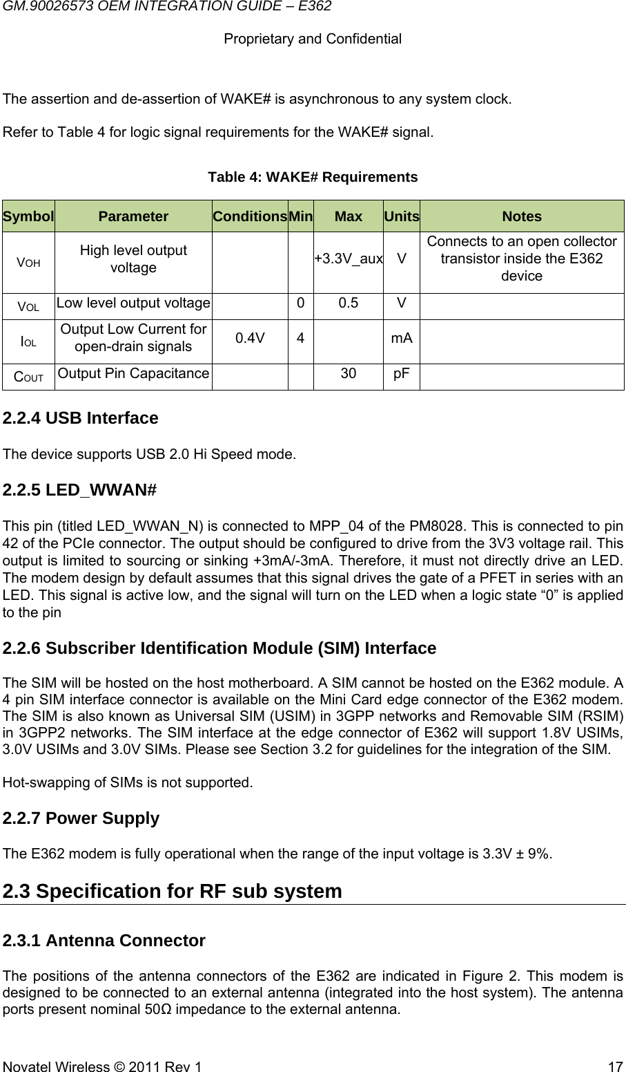 GM.90026573 OEM INTEGRATION GUIDE – E362      Proprietary and Confidential   Novatel Wireless © 2011 Rev 1  17The assertion and de-assertion of WAKE# is asynchronous to any system clock.  Refer to Table 4 for logic signal requirements for the WAKE# signal. Table 4: WAKE# Requirements Symbol  Parameter  ConditionsMin Max  Units Notes VOH High level output voltage   +3.3V_auxV Connects to an open collector transistor inside the E362 device VOL Low level output voltage    0  0.5  V   IOL Output Low Current for open-drain signals  0.4V 4    mA  COUT Output Pin Capacitance      30  pF   2.2.4 USB Interface The device supports USB 2.0 Hi Speed mode. 2.2.5 LED_WWAN# This pin (titled LED_WWAN_N) is connected to MPP_04 of the PM8028. This is connected to pin 42 of the PCIe connector. The output should be configured to drive from the 3V3 voltage rail. This output is limited to sourcing or sinking +3mA/-3mA. Therefore, it must not directly drive an LED. The modem design by default assumes that this signal drives the gate of a PFET in series with an LED. This signal is active low, and the signal will turn on the LED when a logic state “0” is applied to the pin 2.2.6 Subscriber Identification Module (SIM) Interface The SIM will be hosted on the host motherboard. A SIM cannot be hosted on the E362 module. A 4 pin SIM interface connector is available on the Mini Card edge connector of the E362 modem.   The SIM is also known as Universal SIM (USIM) in 3GPP networks and Removable SIM (RSIM) in 3GPP2 networks. The SIM interface at the edge connector of E362 will support 1.8V USIMs, 3.0V USIMs and 3.0V SIMs. Please see Section 3.2 for guidelines for the integration of the SIM.  Hot-swapping of SIMs is not supported. 2.2.7 Power Supply The E362 modem is fully operational when the range of the input voltage is 3.3V ± 9%. 2.3 Specification for RF sub system  2.3.1 Antenna Connector  The positions of the antenna connectors of the E362 are indicated in Figure 2. This modem is designed to be connected to an external antenna (integrated into the host system). The antenna ports present nominal 50Ω impedance to the external antenna. 