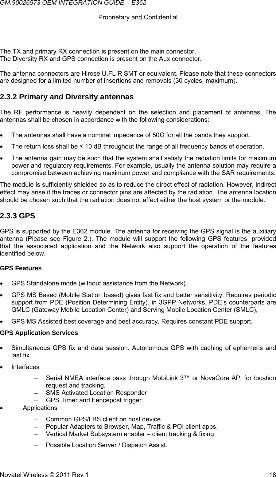 GM.90026573 OEM INTEGRATION GUIDE – E362      Proprietary and Confidential   Novatel Wireless © 2011 Rev 1  18 The TX and primary RX connection is present on the main connector. The Diversity RX and GPS connection is present on the Aux connector.  The antenna connectors are Hirose U.FL R SMT or equivalent. Please note that these connectors are designed for a limited number of insertions and removals (30 cycles, maximum). 2.3.2 Primary and Diversity antennas The RF performance is heavily dependent on the selection and placement of antennas. The antennas shall be chosen in accordance with the following considerations:  •  The antennas shall have a nominal impedance of 50Ω for all the bands they support. •  The return loss shall be ≤ 10 dB throughout the range of all frequency bands of operation. •  The antenna gain may be such that the system shall satisfy the radiation limits for maximum power and regulatory requirements. For example, usually the antenna solution may require a compromise between achieving maximum power and compliance with the SAR requirements. The module is sufficiently shielded so as to reduce the direct effect of radiation. However, indirect effect may arise if the traces or connector pins are affected by the radiation. The antenna location should be chosen such that the radiation does not affect either the host system or the module. 2.3.3 GPS  GPS is supported by the E362 module. The antenna for receiving the GPS signal is the auxiliary antenna (Please see Figure 2.). The module will support the following GPS features, provided that the associated application and the Network also support the operation of the features identified below.  GPS Features   •  GPS Standalone mode (without assistance from the Network). •  GPS MS Based (Mobile Station based) gives fast fix and better sensitivity. Requires periodic support from PDE (Position Determining Entity). in 3GPP Networks, PDE’s counterparts are GMLC (Gateway Mobile Location Center) and Serving Mobile Location Center (SMLC), •  GPS MS Assisted best coverage and best accuracy. Requires constant PDE support. GPS Application Services   •  Simultaneous GPS fix and data session. Autonomous GPS with caching of ephemeris and last fix. • Interfaces –  Serial NMEA interface pass through MobiLink 3™ or NovaCore API for location request and tracking. –  SMS Activated Location Responder –  GPS Timer and Fencepost trigger • Applications –  Common GPS/LBS client on host device. –  Popular Adapters to Browser, Map, Traffic &amp; POI client apps. –  Vertical Market Subsystem enabler – client tracking &amp; fixing. –  Possible Location Server / Dispatch Assist. 