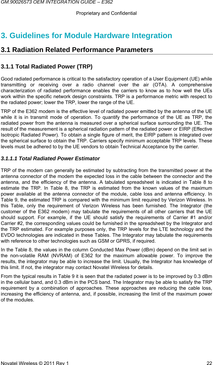 GM.90026573 OEM INTEGRATION GUIDE – E362      Proprietary and Confidential   Novatel Wireless © 2011 Rev 1  223. Guidelines for Module Hardware Integration 3.1 Radiation Related Performance Parameters  3.1.1 Total Radiated Power (TRP) Good radiated performance is critical to the satisfactory operation of a User Equipment (UE) while transmitting or receiving over a radio channel over the air (OTA). A comprehensive characterization of radiated performance enables the carriers to know as to how well the UEs work within the specific network design constraints. TRP is a performance metric with respect to the radiated power; lower the TRP, lower the range of the UE. TRP of the E362 modem is the effective level of radiated power emitted by the antenna of the UE while it is in transmit mode of operation. To quantify the performance of the UE as TRP, the radiated power from the antenna is measured over a spherical surface surrounding the UE. The result of the measurement is a spherical radiation pattern of the radiated power or EIRP (Effective Isotropic Radiated Power). To obtain a single figure of merit, the EIRP pattern is integrated over the spherical surface to obtain the TRP. Carriers specify minimum acceptable TRP levels. These levels must be adhered to by the UE vendors to obtain Technical Acceptance by the carrier. 3.1.1.1 Total Radiated Power Estimator  TRP of the modem can generally be estimated by subtracting from the transmitted power at the antenna connector of the modem the expected loss in the cable between the connector and the antenna, and the efficiency of the antenna. A tabulated spreadsheet is indicated in Table 8 to estimate the TRP. In Table 8, the TRP is estimated from the known values of the maximum power available at the antenna connector of the module, cable loss and antenna efficiency. In Table 9, the estimated TRP is compared with the minimum limit required by Verizon Wireless. In this Table, only the requirement of Verizon Wireless has been furnished. The Integrator (the customer of the E362 modem) may tabulate the requirements of all other carriers that the UE should support. For example, if the UE should satisfy the requirements of Carrier #1 and/or Carrier #2, the corresponding values could be furnished in the spreadsheet by the Integrator and the TRP estimated. For example purposes only, the TRP levels for the LTE technology and the EVDO technologies are indicated in these Tables. The Integrator may tabulate the requirements with reference to other technologies such as GSM or GPRS, if required. In the Table 8, the values in the column Conducted Max Power (dBm) depend on the limit set in the non-volatile RAM (NVRAM) of E362 for the maximum allowable power. To improve the results, the integrator may be able to increase the limit. Usually, the Integrator has knowledge of this limit. If not, the integrator may contact Novatel Wireless for details. From the typical results in Table 9 it is seen that the radiated power is to be improved by 0.3 dBm in the cellular band, and 0.3 dBm in the PCS band. The Integrator may be able to satisfy the TRP requirement by a combination of approaches. These approaches are reducing the cable loss, increasing the efficiency of antenna, and, if possible, increasing the limit of the maximum power of the modules.   