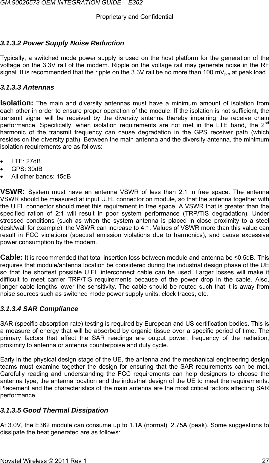 GM.90026573 OEM INTEGRATION GUIDE – E362      Proprietary and Confidential   Novatel Wireless © 2011 Rev 1  273.1.3.2 Power Supply Noise Reduction  Typically, a switched mode power supply is used on the host platform for the generation of the voltage on the 3.3V rail of the modem. Ripple on the voltage rail may generate noise in the RF signal. It is recommended that the ripple on the 3.3V rail be no more than 100 mVp p at peak load. 3.1.3.3 Antennas Isolation: The main and diversity antennas must have a minimum amount of isolation from each other in order to ensure proper operation of the module. If the isolation is not sufficient, the transmit signal will be received by the diversity antenna thereby impairing the receive chain performance. Specifically, when isolation requirements are not met in the LTE band, the 2nd harmonic of the transmit frequency can cause degradation in the GPS receiver path (which resides on the diversity path). Between the main antenna and the diversity antenna, the minimum isolation requirements are as follows:  • LTE: 27dB • GPS: 30dB •  All other bands: 15dB  VSWR: System must have an antenna VSWR of less than 2:1 in free space. The antenna VSWR should be measured at input U.FL connector on module, so that the antenna together with the U.FL connector should meet this requirement in free space. A VSWR that is greater than the specified ration of 2:1 will result in poor system performance (TRP/TIS degradation). Under stressed conditions (such as when the system antenna is placed in close proximity to a steel desk/wall for example), the VSWR can increase to 4:1. Values of VSWR more than this value can result in FCC violations (spectral emission violations due to harmonics), and cause excessive power consumption by the modem.  Cable: It is recommended that total insertion loss between module and antenna be ≤0.5dB. This requires that module/antenna location be considered during the industrial design phase of the UE so that the shortest possible U.FL interconnect cable can be used. Larger losses will make it difficult to meet carrier TRP/TIS requirements because of the power drop in the cable. Also, longer cable lengths lower the sensitivity. The cable should be routed such that it is away from noise sources such as switched mode power supply units, clock traces, etc. 3.1.3.4 SAR Compliance SAR (specific absorption rate) testing is required by European and US certification bodies. This is a measure of energy that will be absorbed by organic tissue over a specific period of time. The primary factors that affect the SAR readings are output power, frequency of the radiation, proximity to antenna or antenna counterpoise and duty cycle.  Early in the physical design stage of the UE, the antenna and the mechanical engineering design teams must examine together the design for ensuring that the SAR requirements can be met. Carefully reading and understanding the FCC requirements can help designers to choose the antenna type, the antenna location and the industrial design of the UE to meet the requirements. Placement and the characteristics of the main antenna are the most critical factors affecting SAR performance. 3.1.3.5 Good Thermal Dissipation At 3.0V, the E362 module can consume up to 1.1A (normal), 2.75A (peak). Some suggestions to dissipate the heat generated are as follows: 
