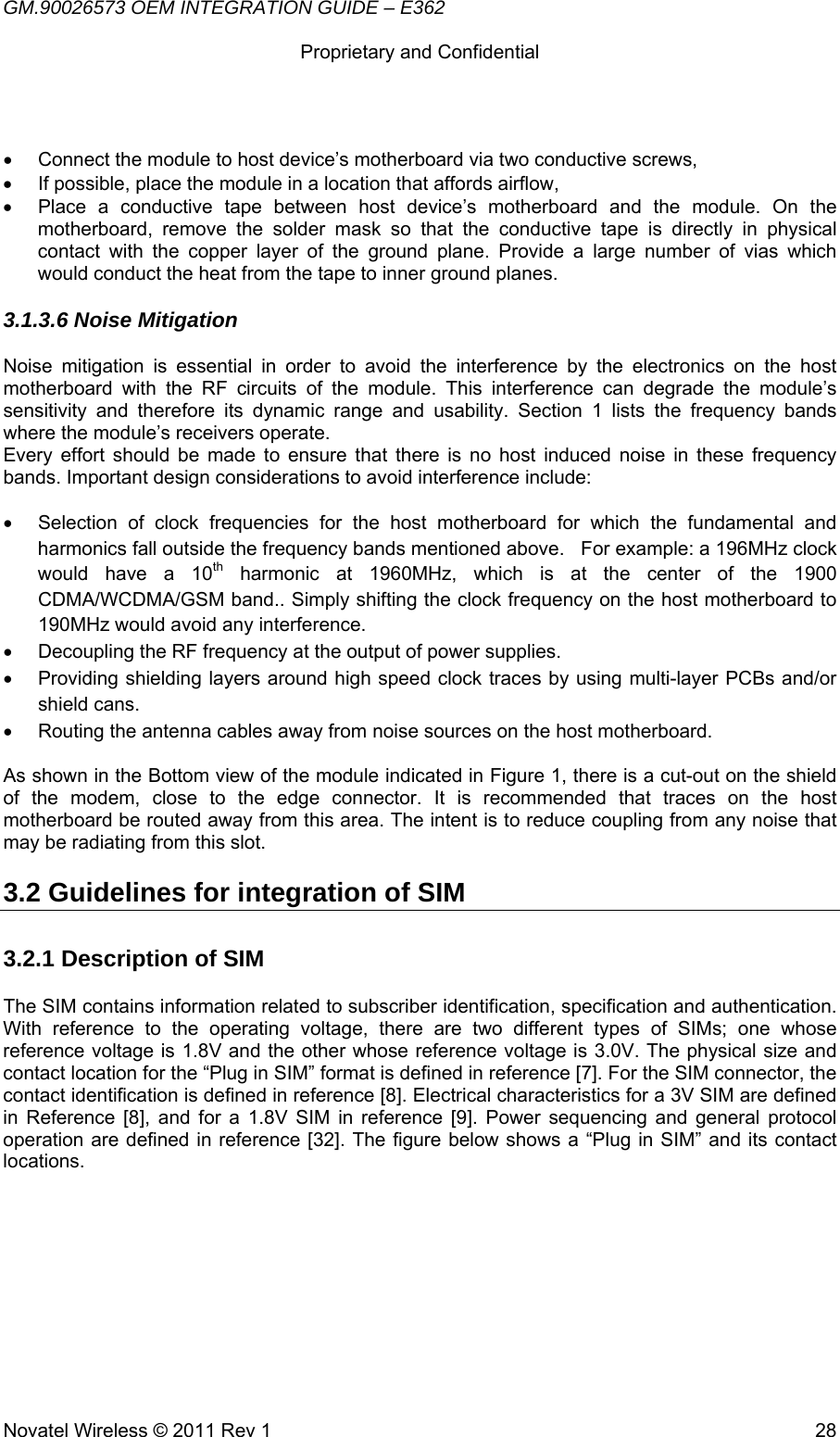 GM.90026573 OEM INTEGRATION GUIDE – E362      Proprietary and Confidential   Novatel Wireless © 2011 Rev 1  28•  Connect the module to host device’s motherboard via two conductive screws,  •  If possible, place the module in a location that affords airflow, •  Place a conductive tape between host device’s motherboard and the module. On the motherboard, remove the solder mask so that the conductive tape is directly in physical contact with the copper layer of the ground plane. Provide a large number of vias which would conduct the heat from the tape to inner ground planes. 3.1.3.6 Noise Mitigation Noise mitigation is essential in order to avoid the interference by the electronics on the host motherboard with the RF circuits of the module. This interference can degrade the module’s sensitivity and therefore its dynamic range and usability. Section 1 lists the frequency bands where the module’s receivers operate.  Every effort should be made to ensure that there is no host induced noise in these frequency bands. Important design considerations to avoid interference include:  •  Selection of clock frequencies for the host motherboard for which the fundamental and harmonics fall outside the frequency bands mentioned above.   For example: a 196MHz clock would have a 10th harmonic at 1960MHz, which is at the center of the 1900 CDMA/WCDMA/GSM band.. Simply shifting the clock frequency on the host motherboard to 190MHz would avoid any interference. •  Decoupling the RF frequency at the output of power supplies. •  Providing shielding layers around high speed clock traces by using multi-layer PCBs and/or shield cans. •  Routing the antenna cables away from noise sources on the host motherboard.  As shown in the Bottom view of the module indicated in Figure 1, there is a cut-out on the shield of the modem, close to the edge connector. It is recommended that traces on the host motherboard be routed away from this area. The intent is to reduce coupling from any noise that may be radiating from this slot. 3.2 Guidelines for integration of SIM 3.2.1 Description of SIM The SIM contains information related to subscriber identification, specification and authentication. With reference to the operating voltage, there are two different types of SIMs; one whose reference voltage is 1.8V and the other whose reference voltage is 3.0V. The physical size and contact location for the “Plug in SIM” format is defined in reference [7]. For the SIM connector, the contact identification is defined in reference [8]. Electrical characteristics for a 3V SIM are defined in Reference [8], and for a 1.8V SIM in reference [9]. Power sequencing and general protocol operation are defined in reference [32]. The figure below shows a “Plug in SIM” and its contact locations.  