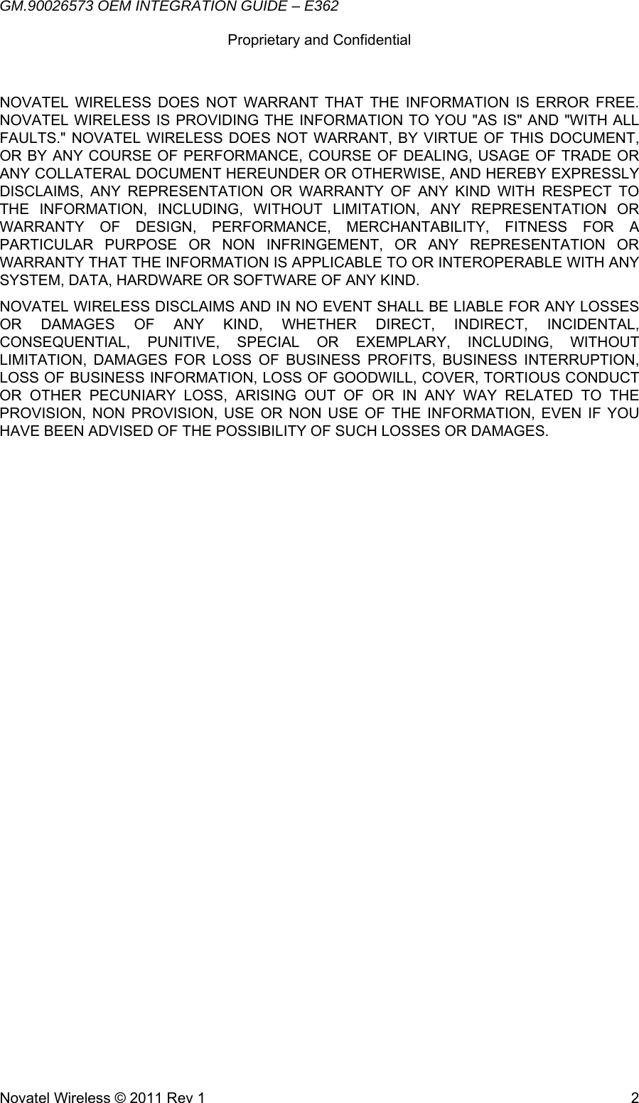 GM.90026573 OEM INTEGRATION GUIDE – E362      Proprietary and Confidential   Novatel Wireless © 2011 Rev 1  2NOVATEL WIRELESS DOES NOT WARRANT THAT THE INFORMATION IS ERROR FREE. NOVATEL WIRELESS IS PROVIDING THE INFORMATION TO YOU &quot;AS IS&quot; AND &quot;WITH ALL FAULTS.&quot; NOVATEL WIRELESS DOES NOT WARRANT, BY VIRTUE OF THIS DOCUMENT, OR BY ANY COURSE OF PERFORMANCE, COURSE OF DEALING, USAGE OF TRADE OR ANY COLLATERAL DOCUMENT HEREUNDER OR OTHERWISE, AND HEREBY EXPRESSLY DISCLAIMS, ANY REPRESENTATION OR WARRANTY OF ANY KIND WITH RESPECT TO THE INFORMATION, INCLUDING, WITHOUT LIMITATION, ANY REPRESENTATION OR WARRANTY OF DESIGN, PERFORMANCE, MERCHANTABILITY, FITNESS FOR A PARTICULAR PURPOSE OR NON INFRINGEMENT, OR ANY REPRESENTATION OR WARRANTY THAT THE INFORMATION IS APPLICABLE TO OR INTEROPERABLE WITH ANY SYSTEM, DATA, HARDWARE OR SOFTWARE OF ANY KIND. NOVATEL WIRELESS DISCLAIMS AND IN NO EVENT SHALL BE LIABLE FOR ANY LOSSES OR DAMAGES OF ANY KIND, WHETHER DIRECT, INDIRECT, INCIDENTAL, CONSEQUENTIAL, PUNITIVE, SPECIAL OR EXEMPLARY, INCLUDING, WITHOUT LIMITATION, DAMAGES FOR LOSS OF BUSINESS PROFITS, BUSINESS INTERRUPTION, LOSS OF BUSINESS INFORMATION, LOSS OF GOODWILL, COVER, TORTIOUS CONDUCT OR OTHER PECUNIARY LOSS, ARISING OUT OF OR IN ANY WAY RELATED TO THE PROVISION, NON PROVISION, USE OR NON USE OF THE INFORMATION, EVEN IF YOU HAVE BEEN ADVISED OF THE POSSIBILITY OF SUCH LOSSES OR DAMAGES.  