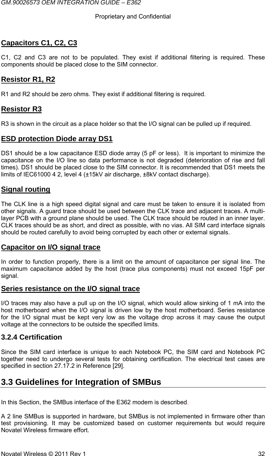 GM.90026573 OEM INTEGRATION GUIDE – E362      Proprietary and Confidential   Novatel Wireless © 2011 Rev 1  32Capacitors C1, C2, C3  C1, C2 and C3 are not to be populated. They exist if additional filtering is required. These components should be placed close to the SIM connector.  Resistor R1, R2  R1 and R2 should be zero ohms. They exist if additional filtering is required.  Resistor R3  R3 is shown in the circuit as a place holder so that the I/O signal can be pulled up if required.  ESD protection Diode array DS1  DS1 should be a low capacitance ESD diode array (5 pF or less).  It is important to minimize the capacitance on the I/O line so data performance is not degraded (deterioration of rise and fall times). DS1 should be placed close to the SIM connector. It is recommended that DS1 meets the limits of IEC61000 4 2, level 4 (±15kV air discharge, ±8kV contact discharge).  Signal routing  The CLK line is a high speed digital signal and care must be taken to ensure it is isolated from other signals. A guard trace should be used between the CLK trace and adjacent traces. A multi-layer PCB with a ground plane should be used. The CLK trace should be routed in an inner layer. CLK traces should be as short, and direct as possible, with no vias. All SIM card interface signals should be routed carefully to avoid being corrupted by each other or external signals.  Capacitor on I/O signal trace   In order to function properly, there is a limit on the amount of capacitance per signal line. The maximum capacitance added by the host (trace plus components) must not exceed 15pF per signal. Series resistance on the I/O signal trace   I/O traces may also have a pull up on the I/O signal, which would allow sinking of 1 mA into the host motherboard when the I/O signal is driven low by the host motherboard. Series resistance for the I/O signal must be kept very low as the voltage drop across it may cause the output voltage at the connectors to be outside the specified limits.  3.2.4 Certification  Since the SIM card interface is unique to each Notebook PC, the SIM card and Notebook PC together need to undergo several tests for obtaining certification. The electrical test cases are specified in section 27.17.2 in Reference [29]. 3.3 Guidelines for Integration of SMBus  In this Section, the SMBus interface of the E362 modem is described.  A 2 line SMBus is supported in hardware, but SMBus is not implemented in firmware other than test provisioning. It may be customized based on customer requirements but would require Novatel Wireless firmware effort. 