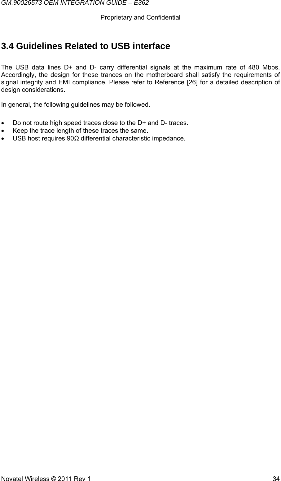 GM.90026573 OEM INTEGRATION GUIDE – E362      Proprietary and Confidential   Novatel Wireless © 2011 Rev 1  343.4 Guidelines Related to USB interface The USB data lines D+ and D- carry differential signals at the maximum rate of 480 Mbps. Accordingly, the design for these trances on the motherboard shall satisfy the requirements of signal integrity and EMI compliance. Please refer to Reference [26] for a detailed description of design considerations.  In general, the following guidelines may be followed.  •  Do not route high speed traces close to the D+ and D- traces. •  Keep the trace length of these traces the same. •  USB host requires 90Ω differential characteristic impedance. 