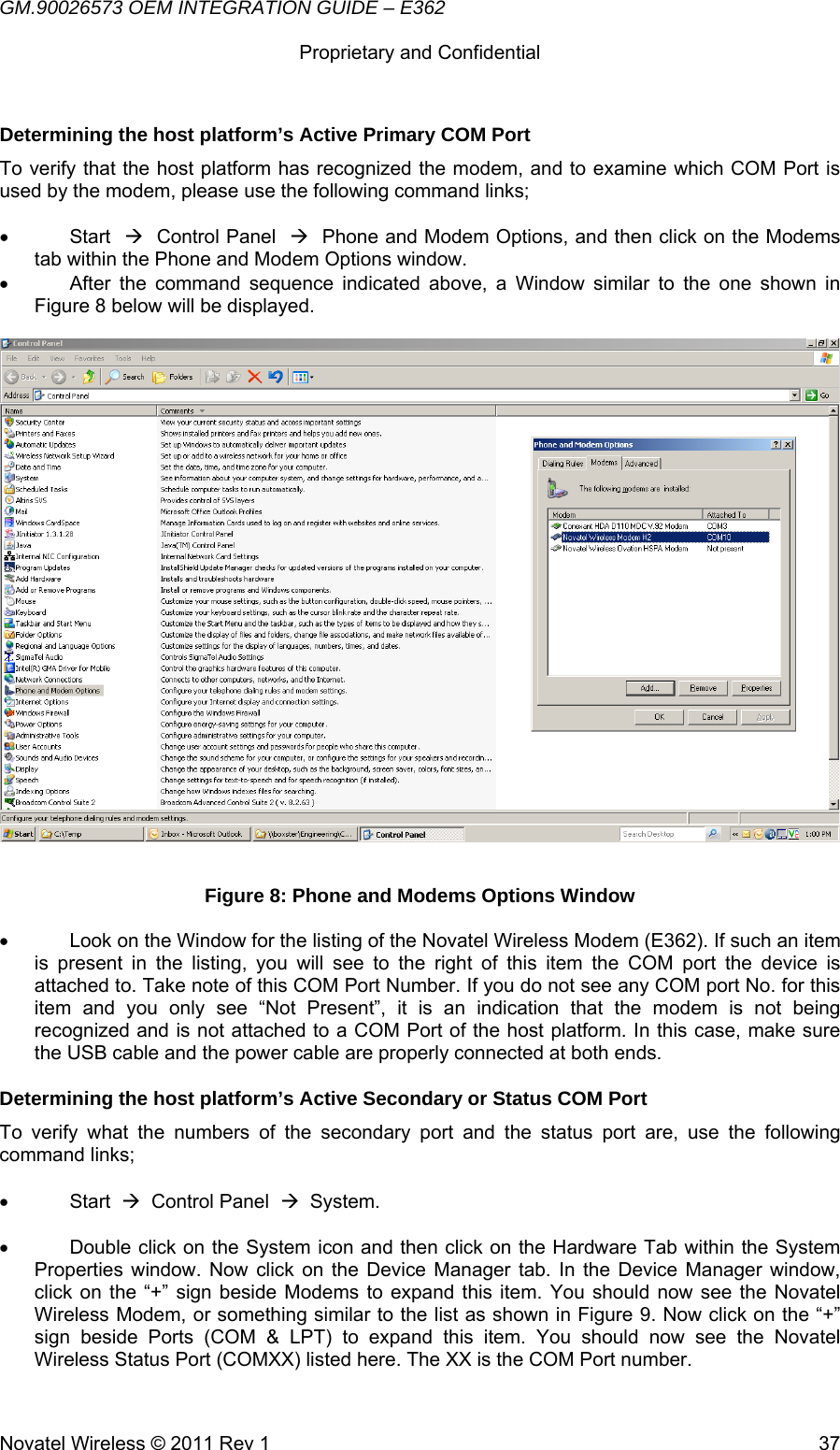 GM.90026573 OEM INTEGRATION GUIDE – E362      Proprietary and Confidential   Novatel Wireless © 2011 Rev 1  37Determining the host platform’s Active Primary COM Port To verify that the host platform has recognized the modem, and to examine which COM Port is used by the modem, please use the following command links;  • Start  Æ  Control Panel  Æ  Phone and Modem Options, and then click on the Modems tab within the Phone and Modem Options window. •  After the command sequence indicated above, a Window similar to the one shown in Figure 8 below will be displayed.   Figure 8: Phone and Modems Options Window •  Look on the Window for the listing of the Novatel Wireless Modem (E362). If such an item is present in the listing, you will see to the right of this item the COM port the device is attached to. Take note of this COM Port Number. If you do not see any COM port No. for this item and you only see “Not Present”, it is an indication that the modem is not being recognized and is not attached to a COM Port of the host platform. In this case, make sure the USB cable and the power cable are properly connected at both ends.  Determining the host platform’s Active Secondary or Status COM Port To verify what the numbers of the secondary port and the status port are, use the following command links;  • Start  Æ  Control Panel  Æ  System.  •  Double click on the System icon and then click on the Hardware Tab within the System Properties window. Now click on the Device Manager tab. In the Device Manager window, click on the “+” sign beside Modems to expand this item. You should now see the Novatel Wireless Modem, or something similar to the list as shown in Figure 9. Now click on the “+” sign beside Ports (COM &amp; LPT) to expand this item. You should now see the Novatel Wireless Status Port (COMXX) listed here. The XX is the COM Port number.  