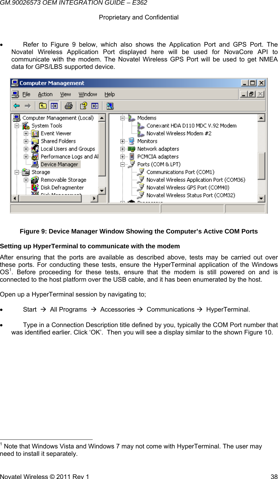 GM.90026573 OEM INTEGRATION GUIDE – E362      Proprietary and Confidential   Novatel Wireless © 2011 Rev 1  38•  Refer to Figure 9 below, which also shows the Application Port and GPS Port. The Novatel Wireless Application Port displayed here will be used for NovaCore API to communicate with the modem. The Novatel Wireless GPS Port will be used to get NMEA data for GPS/LBS supported device.   Figure 9: Device Manager Window Showing the Computer’s Active COM Ports Setting up HyperTerminal to communicate with the modem After ensuring that the ports are available as described above, tests may be carried out over these ports. For conducting these tests, ensure the HyperTerminal application of the Windows OS1. Before proceeding for these tests, ensure that the modem is still powered on and is connected to the host platform over the USB cable, and it has been enumerated by the host.  Open up a HyperTerminal session by navigating to;  • Start  Æ  All Programs  Æ  Accessories Æ  Communications Æ  HyperTerminal.  •  Type in a Connection Description title defined by you, typically the COM Port number that was identified earlier. Click ‘OK’.  Then you will see a display similar to the shown Figure 10.                                                        1 Note that Windows Vista and Windows 7 may not come with HyperTerminal. The user may need to install it separately. 