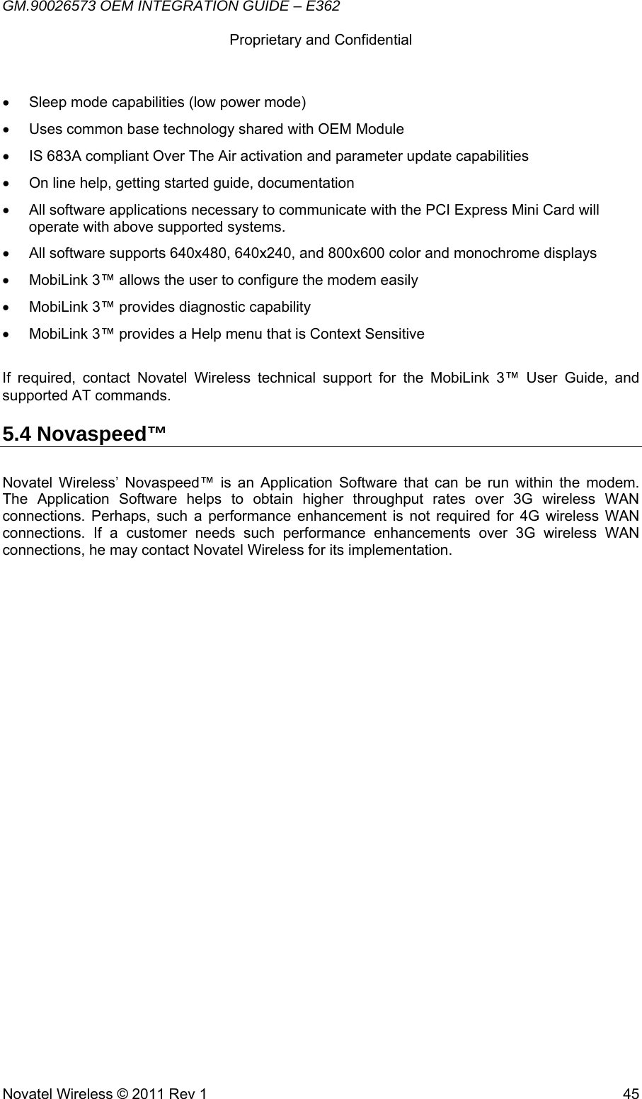 GM.90026573 OEM INTEGRATION GUIDE – E362      Proprietary and Confidential   Novatel Wireless © 2011 Rev 1  45•  Sleep mode capabilities (low power mode) •  Uses common base technology shared with OEM Module •  IS 683A compliant Over The Air activation and parameter update capabilities •  On line help, getting started guide, documentation •  All software applications necessary to communicate with the PCI Express Mini Card will operate with above supported systems. •  All software supports 640x480, 640x240, and 800x600 color and monochrome displays •  MobiLink 3™ allows the user to configure the modem easily •  MobiLink 3™ provides diagnostic capability •  MobiLink 3™ provides a Help menu that is Context Sensitive  If required, contact Novatel Wireless technical support for the MobiLink 3™ User Guide, and supported AT commands. 5.4 Novaspeed™   Novatel Wireless’ Novaspeed™ is an Application Software that can be run within the modem.  The Application Software helps to obtain higher throughput rates over 3G wireless WAN connections. Perhaps, such a performance enhancement is not required for 4G wireless WAN connections. If a customer needs such performance enhancements over 3G wireless WAN connections, he may contact Novatel Wireless for its implementation. 
