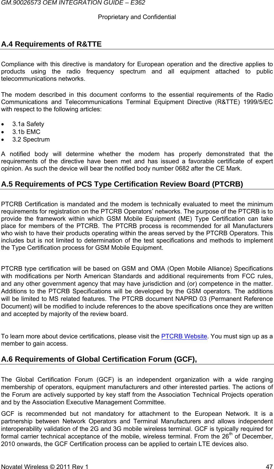 GM.90026573 OEM INTEGRATION GUIDE – E362      Proprietary and Confidential   Novatel Wireless © 2011 Rev 1  47A.4 Requirements of R&amp;TTE Compliance with this directive is mandatory for European operation and the directive applies to products using the radio frequency spectrum and all equipment attached to public telecommunications networks.  The modem described in this document conforms to the essential requirements of the Radio Communications and Telecommunications Terminal Equipment Directive (R&amp;TTE) 1999/5/EC with respect to the following articles:  • 3.1a Safety • 3.1b EMC • 3.2 Spectrum  A notified body will determine whether the modem has properly demonstrated that the requirements of the directive have been met and has issued a favorable certificate of expert opinion. As such the device will bear the notified body number 0682 after the CE Mark. A.5 Requirements of PCS Type Certification Review Board (PTCRB) PTCRB Certification is mandated and the modem is technically evaluated to meet the minimum requirements for registration on the PTCRB Operators’ networks. The purpose of the PTCRB is to provide the framework within which GSM Mobile Equipment (ME) Type Certification can take place for members of the PTCRB. The PTCRB process is recommended for all Manufacturers who wish to have their products operating within the areas served by the PTCRB Operators. This includes but is not limited to determination of the test specifications and methods to implement the Type Certification process for GSM Mobile Equipment.  PTCRB type certification will be based on GSM and OMA (Open Mobile Alliance) Specifications with modifications per North American Standards and additional requirements from FCC rules, and any other government agency that may have jurisdiction and (or) competence in the matter. Additions to the PTCRB Specifications will be developed by the GSM operators. The additions will be limited to MS related features. The PTCRB document NAPRD 03 (Permanent Reference Document) will be modified to include references to the above specifications once they are written and accepted by majority of the review board.  To learn more about device certifications, please visit the PTCRB Website. You must sign up as a member to gain access. A.6 Requirements of Global Certification Forum (GCF), The Global Certification Forum (GCF) is an independent organization with a wide ranging membership of operators, equipment manufacturers and other interested parties. The actions of the Forum are actively supported by key staff from the Association Technical Projects operation and by the Association Executive Management Committee. GCF is recommended but not mandatory for attachment to the European Network. It is a partnership between Network Operators and Terminal Manufacturers and allows independent interoperability validation of the 2G and 3G mobile wireless terminal. GCF is typically required for formal carrier technical acceptance of the mobile, wireless terminal. From the 26th of December, 2010 onwards, the GCF Certification process can be applied to certain LTE devices also. 