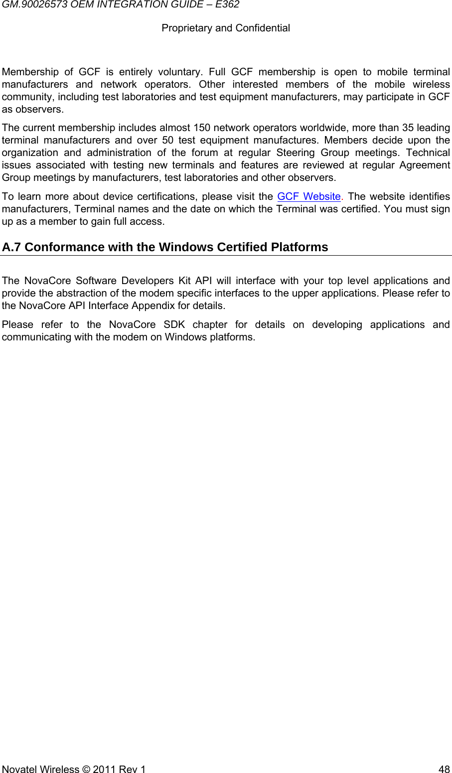 GM.90026573 OEM INTEGRATION GUIDE – E362      Proprietary and Confidential   Novatel Wireless © 2011 Rev 1  48Membership of GCF is entirely voluntary. Full GCF membership is open to mobile terminal manufacturers and network operators. Other interested members of the mobile wireless community, including test laboratories and test equipment manufacturers, may participate in GCF as observers.  The current membership includes almost 150 network operators worldwide, more than 35 leading terminal manufacturers and over 50 test equipment manufactures. Members decide upon the organization and administration of the forum at regular Steering Group meetings. Technical issues associated with testing new terminals and features are reviewed at regular Agreement Group meetings by manufacturers, test laboratories and other observers. To learn more about device certifications, please visit the GCF Website. The website identifies manufacturers, Terminal names and the date on which the Terminal was certified. You must sign up as a member to gain full access. A.7 Conformance with the Windows Certified Platforms The NovaCore Software Developers Kit API will interface with your top level applications and provide the abstraction of the modem specific interfaces to the upper applications. Please refer to the NovaCore API Interface Appendix for details. Please refer to the NovaCore SDK chapter for details on developing applications and communicating with the modem on Windows platforms.         