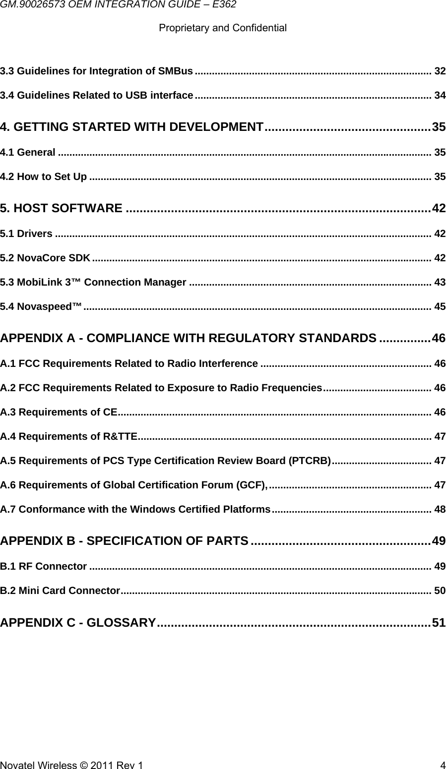 GM.90026573 OEM INTEGRATION GUIDE – E362      Proprietary and Confidential   Novatel Wireless © 2011 Rev 1  43.3 Guidelines for Integration of SMBus ................................................................................... 323.4 Guidelines Related to USB interface ................................................................................... 344. GETTING STARTED WITH DEVELOPMENT ................................................ 354.1 General ................................................................................................................................... 354.2 How to Set Up ........................................................................................................................ 355. HOST SOFTWARE ........................................................................................ 425.1 Drivers .................................................................................................................................... 425.2 NovaCore SDK ....................................................................................................................... 425.3 MobiLink 3™ Connection Manager ..................................................................................... 435.4 Novaspeed™ .......................................................................................................................... 45APPENDIX A - COMPLIANCE WITH REGULATORY STANDARDS ............... 46A.1 FCC Requirements Related to Radio Interference ............................................................ 46A.2 FCC Requirements Related to Exposure to Radio Frequencies ......................................  46A.3 Requirements of CE .............................................................................................................. 46A.4 Requirements of R&amp;TTE ....................................................................................................... 47A.5 Requirements of PCS Type Certification Review Board (PTCRB) ...................................  47A.6 Requirements of Global Certification Forum (GCF), ......................................................... 47A.7 Conformance with the Windows Certified Platforms ........................................................ 48APPENDIX B - SPECIFICATION OF PARTS .................................................... 49B.1 RF Connector ........................................................................................................................ 49B.2 Mini Card Connector ............................................................................................................. 50APPENDIX C - GLOSSARY ............................................................................... 51 