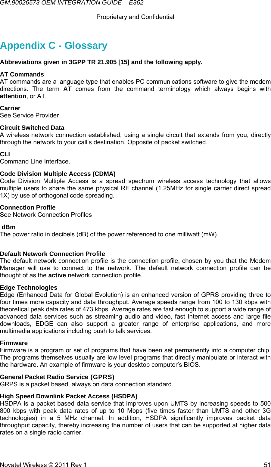 GM.90026573 OEM INTEGRATION GUIDE – E362      Proprietary and Confidential   Novatel Wireless © 2011 Rev 1  51Appendix C - Glossary Abbreviations given in 3GPP TR 21.905 [15] and the following apply. AT Commands AT commands are a language type that enables PC communications software to give the modem directions. The term AT comes from the command terminology which always begins with attention, or AT. Carrier See Service Provider Circuit Switched Data A wireless network connection established, using a single circuit that extends from you, directly through the network to your call’s destination. Opposite of packet switched. CLI Command Line Interface. Code Division Multiple Access (CDMA) Code Division Multiple Access is a spread spectrum wireless access technology that allows multiple users to share the same physical RF channel (1.25MHz for single carrier direct spread 1X) by use of orthogonal code spreading. Connection Profile See Network Connection Profiles  dBm The power ratio in decibels (dB) of the power referenced to one milliwatt (mW).  Default Network Connection Profile The default network connection profile is the connection profile, chosen by you that the Modem Manager will use to connect to the network. The default network connection profile can be thought of as the active network connection profile. Edge Technologies Edge (Enhanced Data for Global Evolution) is an enhanced version of GPRS providing three to four times more capacity and data throughput. Average speeds range from 100 to 130 kbps with theoretical peak data rates of 473 kbps. Average rates are fast enough to support a wide range of advanced data services such as streaming audio and video, fast Internet access and large file downloads, EDGE can also support a greater range of enterprise applications, and more multimedia applications including push to talk services.  Firmware Firmware is a program or set of programs that have been set permanently into a computer chip. The programs themselves usually are low level programs that directly manipulate or interact with the hardware. An example of firmware is your desktop computer’s BIOS. General Packet Radio Service (GPRS) GRPS is a packet based, always on data connection standard. High Speed Downlink Packet Access (HSDPA) HSDPA is a packet based data service that improves upon UMTS by increasing speeds to 500 800 kbps with peak data rates of up to 10 Mbps (five times faster than UMTS and other 3G technologies) in a 5 MHz channel. In addition, HSDPA significantly improves packet data throughput capacity, thereby increasing the number of users that can be supported at higher data rates on a single radio carrier. 