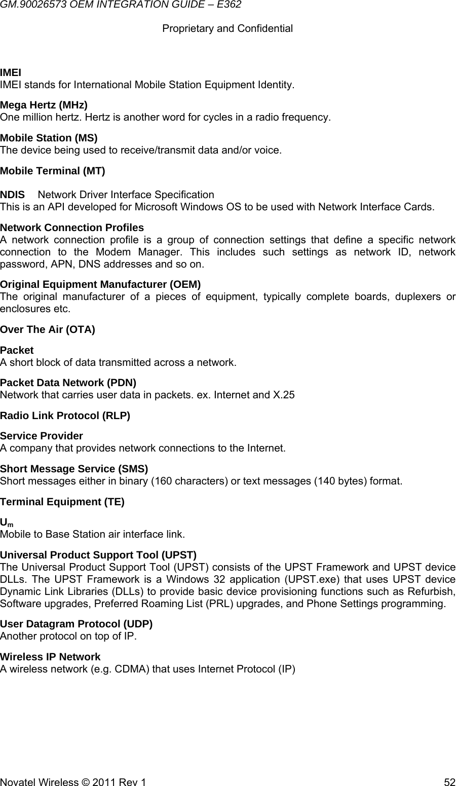 GM.90026573 OEM INTEGRATION GUIDE – E362      Proprietary and Confidential   Novatel Wireless © 2011 Rev 1  52IMEI IMEI stands for International Mobile Station Equipment Identity. Mega Hertz (MHz) One million hertz. Hertz is another word for cycles in a radio frequency. Mobile Station (MS) The device being used to receive/transmit data and/or voice. Mobile Terminal (MT)  NDIS  Network Driver Interface Specification This is an API developed for Microsoft Windows OS to be used with Network Interface Cards. Network Connection Profiles A network connection profile is a group of connection settings that define a specific network connection to the Modem Manager. This includes such settings as network ID, network password, APN, DNS addresses and so on. Original Equipment Manufacturer (OEM) The original manufacturer of a pieces of equipment, typically complete boards, duplexers or enclosures etc. Over The Air (OTA) Packet A short block of data transmitted across a network. Packet Data Network (PDN) Network that carries user data in packets. ex. Internet and X.25 Radio Link Protocol (RLP) Service Provider A company that provides network connections to the Internet. Short Message Service (SMS) Short messages either in binary (160 characters) or text messages (140 bytes) format. Terminal Equipment (TE) Um Mobile to Base Station air interface link. Universal Product Support Tool (UPST) The Universal Product Support Tool (UPST) consists of the UPST Framework and UPST device DLLs. The UPST Framework is a Windows 32 application (UPST.exe) that uses UPST device Dynamic Link Libraries (DLLs) to provide basic device provisioning functions such as Refurbish, Software upgrades, Preferred Roaming List (PRL) upgrades, and Phone Settings programming. User Datagram Protocol (UDP) Another protocol on top of IP. Wireless IP Network A wireless network (e.g. CDMA) that uses Internet Protocol (IP)    