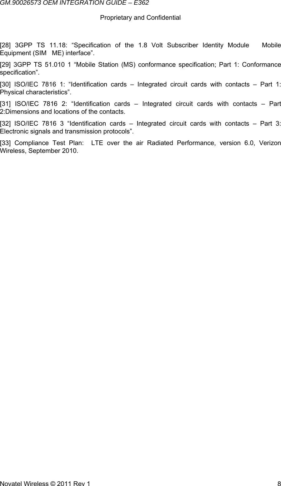 GM.90026573 OEM INTEGRATION GUIDE – E362      Proprietary and Confidential   Novatel Wireless © 2011 Rev 1  8[28] 3GPP TS 11.18: “Specification of the 1.8 Volt Subscriber Identity Module   Mobile  Equipment (SIM   ME) interface”. [29] 3GPP TS 51.010 1 “Mobile Station (MS) conformance specification; Part 1: Conformance  specification”.  [30] ISO/IEC 7816 1: “Identification cards – Integrated circuit cards with contacts – Part 1:  Physical characteristics”.   [31] ISO/IEC 7816 2: “Identification cards – Integrated circuit cards with contacts – Part 2:Dimensions and locations of the contacts.   [32] ISO/IEC 7816 3 “Identification cards – Integrated circuit cards with contacts – Part 3:  Electronic signals and transmission protocols”. [33] Compliance Test Plan:  LTE over the air Radiated Performance, version 6.0, Verizon  Wireless, September 2010.   